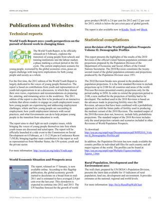www.un.org/desa                                                                                                  February 2012, Vol. 16, No. 2




                                                                             gross product (WGP) is 2.6 per cent for 2012 and 3.2 per cent
                                                                             for 2013, which is below the pre-crisis pace of global growth.
Publications and Websites
                                                                             The report is also available now in Kindle, Nook and iBook.
Technical reports
World Youth Report 2011: youth perspectives on the                           Statistical compilations
pursuit of decent work in changing times
                                                                             2010 Revision of the World Population Prospects
                       The World Youth Report, to be officially              Volume II: Demographic Profiles
                       released on 6 February, explores the
                       transition of young people from schools and           This report presents the highlights of the results of the 2010
                       training institutions into the labour market,         Revision of the official United Nations population estimates and
                       a phase marking a critical period in the life         projections prepared by the Population Division of the
                       cycle. The current employment scenario for            Department of Economic and Social Affairs of the United
young people, worsened by the global economic crisis, poses an               Nations Secretariat. The 2010 Revision constitutes the twenty
urgent challenge with long-term implications for both young                  second round of the global population estimates and projections
people and society as a whole.                                               produced by the Population Division since 1951.

For the first time, the 2011 edition of the World Youth Report is            The 2010 Revision breaks new ground in the production of
largely dedicated to the voices of young people themselves. The              population projections. It is the first standard Revision to include
report is based on contributions from youth and representatives of           projections up to 2100 for all countries and areas of the world.
youth-led organizations to an e-discussion, in which they shared             Previous Revisions presented country projections only for the
their own views, experiences and recommendations on preparing                period ending in 2050. In order to extend the projection period to
for, entering, and remaining active in the workforce. The 2011               2100, a new method for the projection of fertility had to be
edition of the report is also the first to be produced in an interactive     developed. The method used in the 2010 Revision is based on
website that allows readers to engage on youth employment issues:            the advances made in projecting fertility since the 2000
how young people are experiencing and addressing employment                  Revision, advances that have been combined with a probabilistic
challenges; where and how young people are succeeding in                     approach to yield the future paths of fertility used in producing
employment; how youth employment interacts with social                       the medium variant of the 2010 Revision. The standard output of
practices; and what Governments can do to help prepare young                 the 2010 Revision does not, however, include fully probabilistic
people in the transition from education to work.                             projections. The standard output of the 2010 Revision includes
                                                                             only the usual projection variants and scenarios included in other
The report aims to shed light on such complex issues, while                  Revisions of World Population Prospects.
bringing the voices of young people themselves into fora where
youth issues are discussed and acted upon. The report will be                To download:
officially launched at a side event to the Commission on Social              http://esa.un.org/unpd/wpp/Documentation/pdf/WPP2010_Volu
Development on 6 February, at 1:15-2:30 pm in Conference Room                me-II_Demographic-Profiles.pdf
7 (NLB), bringing together main contributors to the report as well
as representatives from Member States, the UN system, youth and              In addition, the Population Division has now made available the
the private sector.                                                          country profiles in individual pdf-files for each country and all
                                                                             major regions of the world. The profiles can be found at:
For more information: http://social.un.org/index/Youth.aspx                  http://esa.un.org/unpd/wpp/Multiple-Figures/multiple-
                                                                             figures_1.htm

World Economic Situation and Prospects 2012
                                                                             Rural Population, Development and the
                      The report, released on 17 January, is now             Environment 2011
                      available online. According to this flagship           The wall chart, prepared by UN DESA’s Population Division,
                      publication, the global economic growth                presents the latest data available for 15 indicators of rural
                      started to decelerate on a broad front in mid-         population, land use, development and environment. It provides
                      2011 and is estimated to have averaged 2.8 per         estimates at the national, regional and world levels.
                      cent over the last year. This slowdown is
                      expected to continue into 2012 and 2013. The           For more information: http://bit.ly/RuralPopWallChart
                      UN baseline forecast for the growth of world


DESA News | Newsletter of the UN Department of Economic and Social Affairs                                                                   15
 