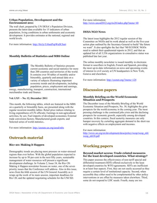 www.un.org/desa                                                                                                   February 2012, Vol. 16, No. 2




Urban Population, Development and the                                        For more information:
Environment 2011                                                             http://www.uncsd2012.org/rio20/index.php?menu=40
The wall chart, prepared by UN DESA’s Population Division,
presents the latest data available for 15 indicators of urban
population, living conditions in urban settlements and economic              DESA NGO News
development. It provides estimates at the national, regional and
world levels.                                                                The latest issue highlights the 2012 regular session of the
                                                                             Committee on NGOs and its work ahead as well as the five-year
For more information: http://bit.ly/UrbanPopWallChart                        action plan outlined by the Secretary-General to build “the future
                                                                             we want”. It also spotlights the fact that 740 ECOSOC NGOs
                                                                             need to submit their quadrennial reports in 2012, and that an
                                                                             updated list of all 3,536 organizations in consultative status was
Monthly Bulletin of Statistics and MBS Online                                published late last year.

                                                                             The online monthly newsletter is issued monthly in electronic
                   The Monthly Bulletin of Statistics presents               format to suscribers in English, French and Spanish, providing
                   current economic and social statistics for more           the most up-to-date information on news and upcoming events
                   than 200 countries and territories of the world.          of interest to civil society at UN headquarters in New York,
                   It contains over 50 tables of monthly and/or              Geneva and elsewhere.
                   bimonthly, quarterly and annual data on a
                   variety of subjects illustrating important                For more information: http://csonet.org/?menu=124
                   economic trends and developments, including
                   population, prices, employment and earnings,
energy, manufacturing, transport, construction, international                Discussion papers
merchandise trade and finance.
                                                                             Monthly Briefing on the World Economic
Vol. LXV – No. 12, December 2011
                                                                             Situation and Prospects
This month, the following tables, which are featured in the MBS              The December issue of the Monthly Briefing of the World
on a quarterly or bimonthly basis, are presented along with the              Economic Situation and Prospects, No. 38, highlights the grim
regular recurrent monthly tables: Retail price indices relating to           prospects for the world economy in the coming year. The most
living expenditures of UN officials; Earnings in non-agricultural            pressing challenge is the continued jobs crisis and the declining
activities, by sex; Fuel imports of developed economies; External            prospects for economic growth, especially among developed
trade conversion factors; Manufactured goods exports; and                    countries. In this context, fiscal austerity measures can only
Selected series of world statistics..                                        hamper recovery by curtailing aggregate demand in the short run
                                                                             with negative effects on employment and incomes.
For more information: http://unstats.un.org/unsd/mbs
                                                                             For more information:
                                                                             http://www.un.org/en/development/desa/policy/wesp/wesp_mb/
                                                                             wesp_mb38.pdf
Outreach material
Rio+20: Making it Happen
                                                                             Working papers
Demographic trends are placing more pressure on water-stressed
                                                                             Beyond market access: Trade-related measures
regions than ever before. With the global population expected to
                                                                             for the least developed countries. What strategy?
increase by up to 50 per-cent in the next fifty years, sustainable
management of water resources will present a significant                     This paper assesses the effectiveness of non-tariff special and
development challenge. In Volume 2, Issue 24, the Rio+20:                    differential treatment (SDT) offered exclusively to the least
Making it Happen newsletter focuses on water, one of the seven               developed countries by WTO agreements. SDTs are inefficient
priority issues that the Conference will address. Also in this issue,        in at least four aspects. First, they are not easily accessed as they
news from the 66th session of the UN General Assembly as it                  require a certain level of institutional capacity. Second, when
wraps up the work of its main session, important deadlines for               accessible they either need to be complemented by other policy
Rio+20, and the updated negotiating schedule for the UNCSD.                  interventions or are offset by measures taken elsewhere. Third,
                                                                             some do not respond to LDC needs. Fourth, many are too



DESA News | Newsletter of the UN Department of Economic and Social Affairs                                                                    16
 