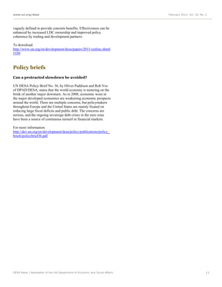 www.un.org/desa                                                              February 2012, Vol. 16, No. 2




vaguely defined to provide concrete benefits. Effectiveness can be
enhanced by increased LDC ownership and improved policy
coherence by trading and development partners.

To download:
http://www.un.org/en/development/desa/papers/2011/outline.shtml
#109



Policy briefs
Can a protracted slowdown be avoided?

UN DESA Policy Brief No. 36, by Oliver Paddison and Rob Vos
of DPAD/DESA, states that the world economy is teetering on the
brink of another major downturn. As in 2008, economic woes in
the major developed economies are weakening economic prospects
around the world. There are multiple concerns, but policymakers
throughout Europe and the United States are mainly fixated on
reducing large fiscal deficits and public debt. The concerns are
serious, and the ongoing sovereign debt crises in the euro zone
have been a source of continuous turmoil in financial markets.

For more information:
http://dev.un.org/en/development/desa/policy/publications/policy_
briefs/policybrief36.pdf




DESA News | Newsletter of the UN Department of Economic and Social Affairs                               17
 