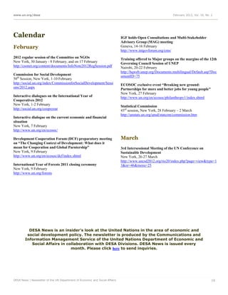www.un.org/desa                                                                                               February 2012, Vol. 16, No. 2




Calendar                                                                     IGF holds Open Consultations and Multi-Stakeholder
                                                                             Advisory Group (MAG) meeting
February                                                                     Geneva, 14-16 February
                                                                             http://www.intgovforum.org/cms/
2012 regular session of the Committee on NGOs                                Training offered to Major groups on the margins of the 12th
New York, 30 January - 8 February, and on 17 February                        Governing Council Session of UNEP
http://csonet.org/content/documents/InfoNote2012RegSession.pdf               Nairobi, 20-22 February
                                                                             http://hqweb.unep.org/Documents.multilingual/Default.asp?Doc
Commission for Social Development                                            umentID=75
50th Session, New York, 1-10 February
http://social.un.org/index/CommissionforSocialDevelopment/Sessi              ECOSOC exclusive event “Breaking new ground:
ons/2012.aspx                                                                Partnerships for more and better jobs for young people"
                                                                             New York, 27 February
Interactive dialogues on the International Year of                           http://www.un.org/en/ecosoc/philanthropy1/index.shtml
Cooperatives 2012
New York, 1-2 February                                                       Statistical Commission
http://social.un.org/coopsyear                                               43rd session, New York, 28 February – 2 March
                                                                             http://unstats.un.org/unsd/statcom/commission.htm
Interactive dialogue on the current economic and financial
situation
New York, 7 February
http://www.un.org/en/ecosoc/

Development Cooperation Forum (DCF) preparatory meeting                      March
on “The Changing Context of Development: What does it
mean for Cooperation and Global Parntership”                                 3rd Intersessional Meeting of the UN Conference on
New York, 9 February                                                         Sustainable Development
http://www.un.org/en/ecosoc/dcf/index.shtml                                  New York, 26-27 March
                                                                             http://www.uncsd2012.org/rio20/index.php?page=view&type=1
International Year of Forests 2011 closing ceremony                          3&nr=46&menu=25
New York, 9 February
http://www.un.org/forests




          DESA News is an insider's look at the United Nations in the area of economic and
         social development policy. The newsletter is produced by the Communications and
        Information Management Service of the United Nations Department of Economic and
           Social Affairs in collaboration with DESA Divisions. DESA News is issued every
                               month. Please click here to send inquiries.




DESA News | Newsletter of the UN Department of Economic and Social Affairs                                                                19
 