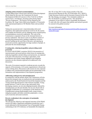 www.un.org/desa                                                                                                   February 2012, Vol. 16, No. 2




Adopting action-oriented recommendations                                     Rio+20, in June 2012. In the closing remarks of the 2nd
To help address these critical issues and kick-off the development           Intersessional Meeting for Rio+20 in December 2011, DESA’s
efforts slated for this year, the Commission for Social                      Under-Secretary-General and the Secretary-General for Rio+20,
Development (CSD) will convene in New York for its fiftieth                  Mr. Sha Zukang, encouraged, “Our minimalist ambition at
session from 1-10 February, focusing on the priority theme                   Rio+20 should be to eradicate poverty. This should be a
“Poverty Eradication”. The Session will be chaired by His                    centerpiece of our efforts to achieve sustainable development.
Excellency Mr. Jorge Valero (Bolivarian Republic of Venezuela)               To start with, this will require that stability and inclusive growth
with expected participation of 46 Member States and accredited               be restored to the global economy.”
NGOs.
                                                                             For more information:
Taking into account poverty’s interrelationship with social                  http://social.un.org/index/CommissionforSocialDevelopment/Se
integration, full employment and decent work for all, the session            ssions/2012.aspx
will complete the biennial cycle by adopting action-oriented policy
recommendations on poverty eradication. The work of the
Commission is expected to focus on the structural barriers to
poverty eradication. This focus is seen as an effective means of
ensuring that proposed policy guidance emphasizes inclusive
growth, building up the asset base of the poor, and opening up
social and economic opportunities for large numbers of people, in
particular the most disadvantaged.

Creating jobs, reducing inequalities and providing social
protection
In concert with ECOSOC resolution 2010/10, the promotion of
macroeconomic and social policies which focus on creating jobs,
reducing inequalities and providing social protection, are expected
to be part of the discussion. Investing in agriculture, rural
development and climate change adaptation and mitigation
measures are also elements expected to be addressed in the
discussions.

The scale of investment required to eradicate poverty exceeds the
capacity of Governments, civil society organizations or the private
sector working alone. Discussions in the session are also expected
to address truly transformational public-private partnerships in the
formulation and implementation of development programmes.

Addressing youth poverty and unemployment
In conjunction with the primary theme, the Commission will also
discuss the emergent issue on youth poverty and unemployment,
underscored at the World Summit for Social Development and the
Twenty-fourth Special Session of the General Assembly. Young
people between 15 and 24 years of age, particularly from
developing countries, are not only disproportionately affected by
unemployment over the past decades, but are now faced with an
onslaught of difficulties as a consequence of the financial crisis.
Unemployment among disadvantaged youth, young women,
indigenous peoples and ethnic minorities perpetuates a vicious
cycle of poverty and social exclusion.

Poverty eradication is the centerpiece of sustainable
development
The anti-poverty objectives and expected outcomes of the fiftieth
session will make a significant contribution towards this year’s
events dedicated to the International Year of Sustainable Energy,
culminating in the UN Conference on Sustainable Development,



DESA News | Newsletter of the UN Department of Economic and Social Affairs                                                                    4
 