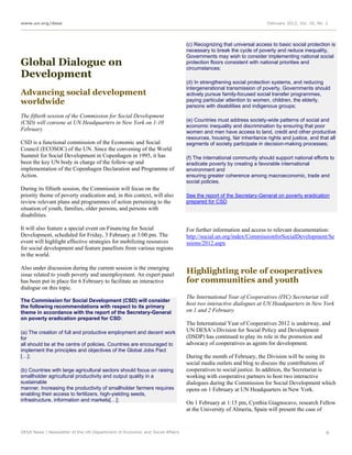 www.un.org/desa                                                                                                   February 2012, Vol. 16, No. 2




                                                                             (c) Recognizing that universal access to basic social protection is
                                                                             necessary to break the cycle of poverty and reduce inequality,
                                                                             Governments may wish to consider implementing national social
Global Dialogue on                                                           protection floors consistent with national priorities and
                                                                             circumstances;
Development
                                                                             (d) In strengthening social protection systems, and reducing
                                                                             intergenerational transmission of poverty, Governments should
Advancing social development                                                 actively pursue family-focused social transfer programmes,
worldwide                                                                    paying particular attention to women, children, the elderly,
                                                                             persons with disabilities and indigenous groups;
The fiftieth session of the Commission for Social Development
                                                                             (e) Countries must address society-wide patterns of social and
(CSD) will convene at UN Headquarters in New York on 1-10
                                                                             economic inequality and discrimination by ensuring that poor
February                                                                     women and men have access to land, credit and other productive
                                                                             resources, housing, fair inheritance rights and justice, and that all
CSD is a functional commission of the Economic and Social                    segments of society participate in decision-making processes;
Council (ECOSOC) of the UN. Since the convening of the World
Summit for Social Development in Copenhagen in 1995, it has                  (f) The international community should support national efforts to
been the key UN body in charge of the follow-up and                          eradicate poverty by creating a favorable international
implementation of the Copenhagen Declaration and Programme of                environment and
Action.                                                                      ensuring greater coherence among macroeconomic, trade and
                                                                             social policies.
During its fiftieth session, the Commission will focus on the
priority theme of poverty eradication and, in this context, will also        See the report of the Secretary-General on poverty eradication
review relevant plans and programmes of action pertaining to the             prepared for CSD
situation of youth, families, older persons, and persons with
disabilities.

It will also feature a special event on Financing for Social                 For further information and access to relevant documentation:
Development, scheduled for Friday, 3 February at 3:00 pm. The                http://social.un.org/index/CommissionforSocialDevelopment/Se
event will highlight effective strategies for mobilizing resources           ssions/2012.aspx
for social development and feature panellists from various regions
in the world.

Also under discussion during the current session is the emerging
issue related to youth poverty and unemployment. An expert panel
                                                                             Highlighting role of cooperatives
has been put in place for 6 February to facilitate an interactive            for communities and youth
dialogue on this topic.
                                                                             The International Year of Cooperatives (IYC) Secretariat will
The Commission for Social Development (CSD) will consider
the following recommendations with respect to its primary
                                                                             host two interactive dialogues at UN Headquarters in New York
theme in accordance with the report of the Secretary-General                 on 1 and 2 February
on poverty eradication prepared for CSD:
                                                                             The International Year of Cooperatives 2012 is underway, and
(a) The creation of full and productive employment and decent work           UN DESA’s Division for Social Policy and Development
for                                                                          (DSDP) has continued to play its role in the promotion and
all should be at the centre of policies. Countries are encouraged to         advocacy of cooperatives as agents for development.
implement the principles and objectives of the Global Jobs Pact
[…];                                                                         During the month of February, the Division will be using its
                                                                             social media outlets and blog to discuss the contributions of
(b) Countries with large agricultural sectors should focus on raising        cooperatives to social justice. In addition, the Secretariat is
smallholder agricultural productivity and output quality in a                working with cooperative partners to host two interactive
sustainable                                                                  dialogues during the Commission for Social Development which
manner. Increasing the productivity of smallholder farmers requires          opens on 1 February at UN Headquarters in New York.
enabling their access to fertilizers, high-yielding seeds,
infrastructure, information and markets[…];
                                                                             On 1 February at 1:15 pm, Cynthia Giagnocavo, research Fellow
                                                                             at the University of Almería, Spain will present the case of


DESA News | Newsletter of the UN Department of Economic and Social Affairs                                                                    6
 