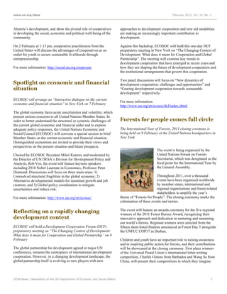 www.un.org/desa                                                                                                  February 2012, Vol. 16, No. 2




Almería’s development, and show the pivotal role of cooperatives             approaches to development cooperation and new aid modalities
in developing the social, economic and political well-being of the           are making an increasingly important contribution to
community.                                                                   development.

On 2 February at 1:15 pm, cooperative practitioners from the                 Against this backdrop, ECOSOC will hold this one-day DCF
United States will discuss the advantages of cooperatives as an              preparatory meeting in New York on “The Changing Context of
outlet for youth to secure sustainable livelihoods through                   Development: What does it mean for Cooperation and Global
entrepreneurship.                                                            Parntership”. The meeting will examine key trends in
                                                                             development cooperation that have emerged in recent years and
For more information: http://social.un.org/coopsyear                         how they are shaping the future of development cooperation and
                                                                             the institutional arrangements that govern this cooperation.

                                                                             Two panel discussions will focus on “New dynamics of
Spotlight on economic and financial                                          development cooperation: challenges and opportunities” and
situation                                                                    “Gearing development cooperation towards sustainable
                                                                             development” respectively.
ECOSOC will arrange an “Interactive dialogue on the current
                                                                             For more information:
economic and financial situation” in New York on 7 February
                                                                             http://www.un.org/en/ecosoc/dcf/index.shtml
The global economy faces acute uncertainties and volatility, which
present serious concerns to all United Nations Member States. In
order to better understand the structural or systemic challenges of          Forests for people comes full circle
the current global economic and financial order and to explore
adequate policy responses, the United Nations Economic and                   The International Year of Forests, 2011 closing ceremony is
Social Council (ECOSOC) will convene a special session to brief              being held on 9 February at the United Nations headquarters in
Member States on the current economic and financial situation.               New York
Distinguished economists are invited to provide their views and
perspectives on the present situation and future prospects.
                                                                                                      The event is being organized by the
Chaired by ECOSOC President Miloš Koterec and moderated by                                            United Nations Forum on Forests
the Director of UN DESA’s Divison for Development Policy and                                          Secretariat, which was designated as the
Analysis, Rob Vos, the event will feature keynote speakers                                            focal point for the International Year by
including 2010 Nobel Laureate in Economics, Professor Peter                                           the General Assembly.
Diamond. Discussions will focus on three main areas: 1)
Unresolved structural fragilities in the global economy; 2)                                          Throughout 2011, over a thousand
Alternative developmental models for sustained growth and job                                        events have been organized worldwide
creation; and 3) Global policy coordination to mitigate                                              by member states, international and
uncertainties and reduce risk.                                                                       regional organizations and forest-related
                                                                                                     stakeholders to amplify the year’s
For more information: http://www.un.org/en/ecosoc/                           theme of “Forests for People”. The closing ceremony marks the
                                                                             culmination of these events and stories.

Reflecting on a rapidly changing                                             The event will feature an awards ceremony for the five regional
                                                                             winners of the 2011 Forest Heroes Award, recognizing their
development context                                                          innovative approach and dedication in nurturing and sustaining
                                                                             our world’s forests. Regional winners were selected from the
ECOSOC will hold a Development Cooperation Forum (DCF)                       fifteen short-listed finalists announced at Forest Day 5 alongside
preparatory meeting on “The Changing Context of Development:                 the UNFCC COP17 in Durban.
What does it mean for Cooperation and Global Parntership” on 9
February                                                                     Children and youth have an important role in raising awareness
                                                                             and in inspiring public action for forests, and their contributions
The global partnership for development agreed at major UN                    will be showcased at the closing ceremony. First place winners
conferences, remains the centrepiece of international development            of the Universal Postal Union’s international letter-writing
cooperation. However, in a changing development landscape, the               competition, Charlée Gittens from Barbados and Wang Sa from
global partnership itself is evolving as new players with new                China, will present their compositions in which they imagine



DESA News | Newsletter of the UN Department of Economic and Social Affairs                                                                   7
 