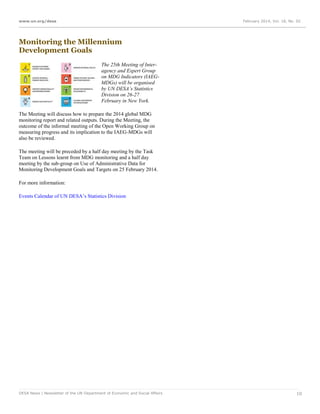 www.un.org/desa

February 2014, Vol. 18, No. 02

Monitoring the Millennium
Development Goals
The 25th Meeting of Interagency and Expert Group
on MDG Indicators (IAEGMDGs) will be organised
by UN DESA’s Statistics
Division on 26-27
February in New York.
The Meeting will discuss how to prepare the 2014 global MDG
monitoring report and related outputs. During the Meeting, the
outcome of the informal meeting of the Open Working Group on
measuring progress and its implication to the IAEG-MDGs will
also be reviewed.
The meeting will be preceded by a half day meeting by the Task
Team on Lessons learnt from MDG monitoring and a half day
meeting by the sub-group on Use of Administrative Data for
Monitoring Development Goals and Targets on 25 February 2014.
For more information:
Events Calendar of UN DESA’s Statistics Division

DESA News | Newsletter of the UN Department of Economic and Social Affairs

10

 