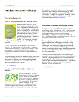 www.un.org/desa

Publications and Websites
Technical reports

February 2014, Vol. 18, No. 02

If you are from outside the UN and interested in attending the
event, please send your name, organization name and email
address to youth@un.org before 7 February, 2014. However, the
Focal Point on Youth will not bear any cost incurred in relation
to your attendance to this event. Should you need further
information, please contact sarwarg@un.org.

Report on World Social Situation 2013: Inequality Matters
Published by the Division for Social
Policy and Development (DSPD) of UN
DESA, the report places special focus on
policy and disadvantaged social groups, in
addition to examining the consequences of
high inequality. “Much can be learnt from
those countries that managed to reduce
inequality even under an uncertain and
volatile global environment,” said Mr. Wu
Hongbo, UN DESA’s Under–SecretaryGeneral. “The international community
can play a role in providing support to policies that help reduce
inequality.”
A unique contribution of the report is that it brings special
attention to the disparities that are experienced by five specific
social and population groups – youth, indigenous peoples, older
persons, persons with disabilities and migrants – and also
illustrates how such disparities intersect with and reinforce one
another.
The report illustrates that growing inequalities can be brought to a
stop by integrated policies that are universal in principle while
paying particular attention to the needs of disadvantaged and
marginalized populations. It reminds world leaders that, in
addressing inequalities, policy matters.


To download

Social Inclusion of Youth with Mental Health Conditions
Encompassing more than one billion, today’s generation of
youth is the largest the world has ever known. For some of them,
mental-health conditions are the leading causes of adjustment
problems, affecting their integration into society and
employability. A new report has just been released by UN
DESA’s Division for Social Policy and Development (DSPD) to
shed light and raise awareness on this issue.
The main objective of the report is to make use of available
research on this topic to raise awareness and to start a global
dialogue on how to address mental-health conditions among
young people. There is often still considerable social stigma
around such conditions and it is hoped that this paper can start a
dialogue to discuss and consider how to best address these issues
in an open format. The ultimate goal is to ensure that youth are
fully integrated in society.
The report presents some key findings including that there is
considerable burden and disability associated with mental-health
conditions, particularly among those for whom the conditions
start during youth. It also states that these conditions have a
significant impact on youth development and that a public-health
approach with preventive interventions is instrumental in
addressing this issue at a global level.


To download

Launch of the 2013 World Youth Report “Youth and
Migration”
The Division for Social Policy and
Development in UN DESA is holding
a launch event of the 2013 World
Youth Report: Youth and Migration, to
be held on 14 February from 1:15 to
3:00 pm, at the Dag Hammarskjöld
Library Auditorium at UN
Headquarters in New York. The event will depict the lives of
young migrants through different art forms, including poetry,
dance, acting, film and music etc. You are invited to the event!

DESA News | Newsletter of the UN Department of Economic and Social Affairs

12

 