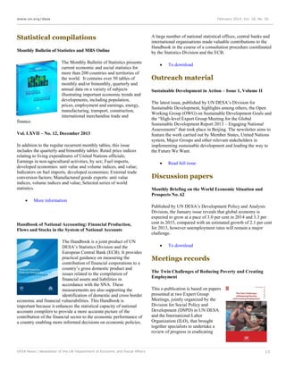 www.un.org/desa

February 2014, Vol. 18, No. 02

Statistical compilations
Monthly Bulletin of Statistics and MBS Online
The Monthly Bulletin of Statistics presents
current economic and social statistics for
more than 200 countries and territories of
the world. It contains over 50 tables of
monthly and/or bimonthly, quarterly and
annual data on a variety of subjects
illustrating important economic trends and
developments, including population,
prices, employment and earnings, energy,
manufacturing, transport, construction,
international merchandise trade and
finance.
Vol. LXVII – No. 12, December 2013
In addition to the regular recurrent monthly tables, this issue
includes the quarterly and bimonthly tables: Retail price indices
relating to living expenditures of United Nations officials;
Earnings in non-agricultural activities, by sex; Fuel imports,
developed economies: unit value and volume indices, and value;
Indicators on fuel imports, developed economies; External trade
conversion factors; Manufactured goods exports: unit value
indices, volume indices and value; Selected series of world
statistics.


A large number of national statistical offices, central banks and
international organisations made valuable contributions to the
Handbook in the course of a consultation procedure coordinated
by the Statistics Division and the ECB.


To download

Outreach material
Sustainable Development in Action – Issue 1, Volume II
The latest issue, published by UN DESA’s Division for
Sustainable Development, highlights among others, the Open
Working Group (OWG) on Sustainable Development Goals and
the “High-level Expert Group Meeting for the Global
Sustainable Development Report 2013 – Engaging National
Assessments” that took place in Beijing. The newsletter aims to
feature the work carried out by Member States, United Nations
system, Major Groups and other relevant stakeholders in
implementing sustainable development and leading the way to
the Future We Want.


Read full issue

Discussion papers
Monthly Briefing on the World Economic Situation and
Prospects No. 62

More information

Handbook of National Accounting: Financial Production,
Flows and Stocks in the System of National Accounts
The Handbook is a joint product of UN
DESA’s Statistics Division and the
European Central Bank (ECB). It provides
practical guidance on measuring the
contribution of financial corporations to a
country’s gross domestic product and
issues related to the compilation of
financial assets and liabilities in
accordance with the SNA. These
measurements are also supporting the
identification of domestic and cross border
economic and financial vulnerabilities. This Handbook is
important because it enhances the statistical capacity of national
accounts compilers to provide a more accurate picture of the
contribution of the financial sector to the economic performance of
a country enabling more informed decisions on economic policies.

DESA News | Newsletter of the UN Department of Economic and Social Affairs

Published by UN DESA’s Development Policy and Analysis
Division, the January issue reveals that global economy is
expected to grow at a pace of 3.0 per cent in 2014 and 3.3 per
cent in 2015, compared with an estimated growth of 2.1 per cent
for 2013, however unemployment rates will remain a major
challenge.


To download

Meetings records
The Twin Challenges of Reducing Poverty and Creating
Employment
This e-publication is based on papers
presented at two Expert Group
Meetings, jointly organized by the
Division for Social Policy and
Development (DSPD) in UN DESA
and the International Labor
Organization (ILO), that brought
together specialists to undertake a
review of progress in eradicating

13

 