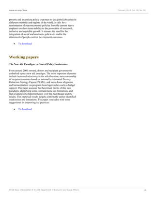 www.un.org/desa

February 2014, Vol. 18, No. 02

poverty and to analyze policy responses to the global jobs crisis in
different countries and regions of the world. It calls for a
reorientation of macroeconomic policies from the current heavy
emphasis on short-term stability to the promotion of sustained,
inclusive and equitable growth. It stresses the need for the
integration of social and economic policies to enable the
attainment of people-centred development outcomes.


To download

Working papers
The New Aid Paradigm: A Case of Policy Incoherence
From around 2000 onward, donors and recipient governments
embarked upon a new aid paradigm. The most important elements
include increased selectivity in the aid allocation, more ownership
of recipient countries based on nationally elaborated Poverty
Reduction Strategy Papers (PRSPs), and more donor alignment
and harmonization via program-based approaches such as budget
support. The paper assesses the theoretical merits of this new
paradigm, identifying some contradictions and limitations, and
then examines its implementation over the past decade and its
results. The empirical results largely confirm the earlier identified
weaknesses and limitations. The paper concludes with some
suggestions for improving aid practices.


To download

DESA News | Newsletter of the UN Department of Economic and Social Affairs

14

 