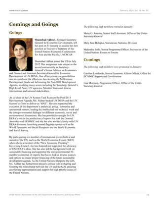 www.un.org/desa

February 2014, Vol. 18, No. 02

Comings and Goings
Goings

The following staff members retired in January:
Marie O. Antoine, Senior Staff Assistant, Office of the UnderSecretary-General

Shamshad Akhtar, Assistant SecretaryGeneral for Economic Development, left
her post on 31 January to assume her new
position as Executive Secretary of the
United Nations Economic Commission
for Asia and the Pacific, UNESCAP.
Shamshad Akhtar joined the UN in July
2012. Her assignment was unique as she
served concurrently as SecretaryGeneral’s Senior Advisor on Economics
and Finance and Assistant Secretary-General for Economic
Development in UN DESA. One of her primary responsibilities
was to coordinate the efforts on Accelerating the Millennium
Development Goals and delineating the Post-2015 Development
Agenda, involving many actors including the Secretary- General’s
High Level Panel, UN agencies, Member States and diverse
international and national stakeholders.

Mary Jane Holupka, Statistician, Statistics Division
Mahendra Joshi, Senior Programme Officer, Secretariat of the
United Nations Forum on Forests

Comings
The following staff members were promoted in January:
Caroline Lombardo, Senior Economic Affairs Officer, Office for
ECOSOC Support and Coordination
Lisa Morrison, Programme Officer, Office of the UnderSecretary-General

As co-chair of the UN System Task Team on the Post-2015
Development Agenda, Ms. Akhtar backed UN DESA and the UN
System’s efforts to deliver as “ONE”. She also supported the
execution of the department’s analytical, policy, normative and
operational matters, leading the intellectual and technical work and
the intergovernmental dialogue on different economic, social and
environmental dimensions. She has provided oversight for UN
DESA’s role in the production of reports for both the General
Assembly and ECOSOC and she has also worked closely with UN
DESA divisions, launching annual flagship reports such as the
World Economic and Social Prospects and the World Economic
and Social Survey.
By participating in a number of international events both at and
outside of the UN, such as the World Economic Forum (WEF)
where she is a member of the “New Economic Thinking”
Governing Council, she has fostered and supported the advocacy
of UN DESA’s ideas. She has also led the background work on
sustainable financing and supported the intergovernmental 30member committee of experts that has to look at diverse sources
and options to ensure proper financing of the future sustainable
development agenda. As the United Nations Sherpa to the G20,
Ms. Akhtar has furthermore played a critical role in shaping and
fostering the relationship between the UN and the G20, ensuring
an effective representation and support for high priority issues of
the United Nations.

DESA News | Newsletter of the UN Department of Economic and Social Affairs

15

 