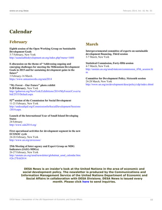 www.un.org/desa

February 2014, Vol. 18, No. 02

Calendar
February
Eighth session of the Open Working Group on Sustainable
Development Goals
3-7 February, New York
http://sustainabledevelopment.un.org/index.php?menu=1680
E-discussion on the theme of “Addressing ongoing and
emerging challenges for meeting the Millennium Development
Goals in 2015 and for sustaining development gains in the
future”
3 February-16 March.
https://www.unteamworks.org/amr2014
“My Forest – Our Future” photo exhibit
5-28 February, New York
http://gabarron.org/NewYork/Exhibitions/2014/MyForest/Cover/ta
bid/2533/Default.aspx

March
Intergovernmental committee of experts on sustainable
development financing, Third session
3-7 March, New York
Statistical Commission, Forty-fifth session
4-7 March, New York
http://unstats.un.org/unsd/statcom/commission_45th_session.ht
m
Committee for Development Policy, Sixteenth session
24-28 March, New York
http://www.un.org/en/development/desa/policy/cdp/index.shtml

52nd session of the Commission for Social Development
11-21 February, New York
http://undesadspd.org/CommissionforSocialDevelopment/Sessions
/2014.aspx
Launch of the International Year of Small Island Developing
States
24 February
http://www.sids2014.org/
First operational activities for development segment in the new
ECOSOC cycle
24-26 February, New York
http://www.un.org/en/ecosoc/
25th Meeting of Inter-agency and Expert Group on MDG
Indicators (IAEG-MDGs)
26-27 February, New York
http://unstats.un.org/unsd/newsletter/globalstat_unsd_calendar.htm
#26-27Feb2014

DESA News is an insider's look at the United Nations in the area of economic and
social development policy. The newsletter is produced by the Communications and
Information Management Service of the United Nations Department of Economic and
Social Affairs in collaboration with DESA Divisions. DESA News is issued every
month. Please click here to send inquiries.

DESA News | Newsletter of the UN Department of Economic and Social Affairs

16

 