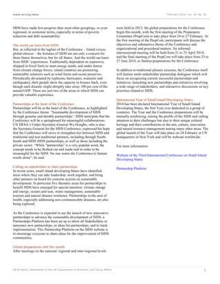 www.un.org/desa

SIDS have made less progress than most other groupings, or even
regressed, in economic terms, especially in terms of poverty
reduction and debt sustainability.
The world can learn from SIDS
But, as reflected in the tagline of the Conference – Island voices,
global choices – the fortunes of SIDS are not only a concern for
these States themselves, but for all States. And the world can learn
from SIDS’ experiences. Traditionally dependent on expensive,
shipped-in fossil fuels to meet energy needs, and under duress
from climate change forces, island countries are pioneering
sustainable solutions such as wind farms and ocean preserves.
Periodically devastated by typhoons, hurricanes, tsunamis and
earthquakes, their people show the capacity to bounce back, even
though each disaster might abruptly take away 100 per cent of the
annual GDP. These are just two of the areas in which SIDS can
provide valuable experience.
Partnerships at the heart of the Conference
Partnerships will be at the heart of the Conference, as highlighted
by the Conference theme: ‘Sustainable development of SIDS
through genuine and durable partnerships’. SIDS anticipate that the
Conference will be a springboard for meaningful collaborations.
UN DESA’s Under-Secretary-General Wu Hongbo, who is also
the Secretary-General for the SIDS Conference, expressed his hope
that the Conference will serve to strengthen ties between SIDS and
traditional and non-traditional partners, including through SouthSouth and SIDS-SIDS partnerships, as well as those including the
private sector. “While “partnership” is a very popular word, the
concept needs to be fleshed out and made real in order to be
meaningful for the SIDS. No one wants the Conference to feature
words alone”, he said.
Calling on stakeholders to share partnerships
In recent years, small island developing States have identified
areas where they can take leadership, work together, and bring
other partners on board for concrete actions on sustainable
development. In particular five thematic areas for partnerships to
benefit SIDS have emerged for special attention: climate change
and energy, oceans and seas, waste management, sustainable
tourism and natural disaster resilience. Partnerships in the area of
health, especially addressing non-communicable diseases, are also
being explored.

February 2014, Vol. 18, No. 02

were held in 2013, the global preparations for the Conference
begin this month, with the first meeting of the Preparatory
Committee (PrepCom) to take place from 24 to 27 February. At
the first meeting of the PrepCom, participants will discuss the
objectives and substantive theme of the Conference and
organizational and procedural matters. An informal
intersessional meeting will be held from 21 to 25 April 2014,
and the final meeting of the PrepCom will take place from 23 to
27 June 2014, to finalize preparations for the Conference.
In addition to traditional plenary sessions, the Conference itself
will feature multi-stakeholder partnership dialogues which will
focus on recognizing current successful partnerships and
initiatives, launching new partnerships and initiatives involving
a wide range of stakeholders, and interactive discussions on key
priorities related to SIDS.
International Year of Small Island Developing States
2014 has been declared International Year of Small Island
Developing States, the first Year ever dedicated to a group of
countries. The Year and the Conference preparations will be
mutually reinforcing, raising the profile of the SIDS and calling
attention to their challenges but also to their unique cultural
heritage and their contributions in the arts, culture, innovation
and natural resource management among many other areas. The
global launch of the Year will take place on 24 February at UN
headquarters in New York and will be webcast worldwide.
For more information:
Website of the Third International Conference on Small Island
Developing States
Partnership Platform

As the Conference is expected to see the launch of new innovative
partnerships to advance the sustainable development of SIDS, a
Partnerships Platform has been set up to allow all Stakeholders to
announce new partnerships, or ideas for partnerships, and to track
implementation. This Partnership Platform on the SIDS website is
to encourage everyone to share ideas for the improvement of SIDS
communities.
Global preparations start this month
After meetings on the national, regional and inter-regional levels

DESA News | Newsletter of the UN Department of Economic and Social Affairs

2

 