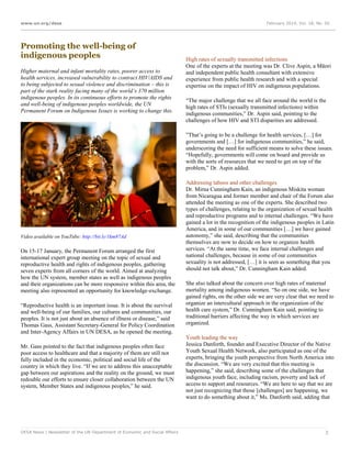 www.un.org/desa

Promoting the well-being of
indigenous peoples
Higher maternal and infant mortality rates, poorer access to
health services, increased vulnerability to contract HIV/AIDS and
to being subjected to sexual violence and discrimination – this is
part of the stark reality facing many of the world’s 370 million
indigenous peoples. In its continuous efforts to promote the rights
and well-being of indigenous peoples worldwide, the UN
Permanent Forum on Indigenous Issues is working to change this.

February 2014, Vol. 18, No. 02

High rates of sexually transmitted infections
One of the experts at the meeting was Dr. Clive Aspin, a Māori
and independent public health consultant with extensive
experience from public health research and with a special
expertise on the impact of HIV on indigenous populations.
“The major challenge that we all face around the world is the
high rates of STIs (sexually transmitted infections) within
indigenous communities,” Dr. Aspin said, pointing to the
challenges of how HIV and STI disparities are addressed.
”That’s going to be a challenge for health services, […] for
governments and […] for indigenous communities,” he said,
underscoring the need for sufficient means to solve these issues.
“Hopefully, governments will come on board and provide us
with the sorts of resources that we need to get on top of the
problem,” Dr. Aspin added.

Video available on YouTube: http://bit.ly/1km87Ad

On 15-17 January, the Permanent Forum arranged the first
international expert group meeting on the topic of sexual and
reproductive health and rights of indigenous peoples, gathering
seven experts from all corners of the world. Aimed at analyzing
how the UN system, member states as well as indigenous peoples
and their organizations can be more responsive within this area, the
meeting also represented an opportunity for knowledge-exchange.
“Reproductive health is an important issue. It is about the survival
and well-being of our families, our cultures and communities, our
peoples. It is not just about an absence of illness or disease,” said
Thomas Gass, Assistant Secretary-General for Policy Coordination
and Inter-Agency Affairs in UN DESA, as he opened the meeting.
Mr. Gass pointed to the fact that indigenous peoples often face
poor access to healthcare and that a majority of them are still not
fully included in the economic, political and social life of the
country in which they live. “If we are to address this unacceptable
gap between our aspirations and the reality on the ground, we must
redouble our efforts to ensure closer collaboration between the UN
system, Member States and indigenous peoples,” he said.

DESA News | Newsletter of the UN Department of Economic and Social Affairs

Addressing taboos and other challenges
Dr. Mirna Cunningham Kain, an indigenous Miskita woman
from Nicaragua and former member and chair of the Forum also
attended the meeting as one of the experts. She described two
types of challenges, relating to the organization of sexual health
and reproductive programs and to internal challenges. “We have
gained a lot in the recognition of the indigenous peoples in Latin
America, and in some of our communities […] we have gained
autonomy,” she said, describing that the communities
themselves are now to decide on how to organize health
services. “At the same time, we face internal challenges and
national challenges, because in some of our communities
sexuality is not addressed, […] it is seen as something that you
should not talk about,” Dr. Cunningham Kain added.
She also talked about the concern over high rates of maternal
mortality among indigenous women. “So on one side, we have
gained rights, on the other side we are very clear that we need to
organize an intercultural approach in the organization of the
health care system,” Dr. Cunningham Kain said, pointing to
traditional barriers affecting the way in which services are
organized.
Youth leading the way
Jessica Danforth, founder and Executive Director of the Native
Youth Sexual Health Network, also participated as one of the
experts, bringing the youth perspective from North America into
the discussion. “We are very excited that this meeting is
happening,” she said, describing some of the challenges that
indigenous youth face, including racism, poverty and lack of
access to support and resources. “We are here to say that we are
not just recognizing that those [challenges] are happening, we
want to do something about it,” Ms. Danforth said, adding that

3

 