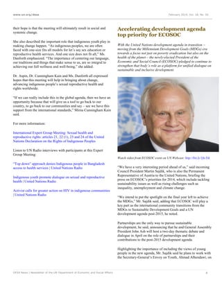 www.un.org/desa

their hope is that the meeting will ultimately result in social and
systemic change.
She also described the important role that indigenous youth play in
making change happen. “As indigenous peoples, we are often
faced with one-size fits all models for let’s say sex education or
reproductive health services. And one size does not fit all,” Ms.
Danforth emphasized. “The importance of centering our language,
our traditions and things that make sense to us, are so integral to
achieving our full wellness and well-being,” she added.

February 2014, Vol. 18, No. 02

Accelerating development agenda
top priority for ECOSOC
With the United Nations development agenda in transition –
moving from the Millennium Development Goals (MDGs) era
towards a focus not just on poverty eradication but also on the
health of the planet – the newly-elected President of the
Economic and Social Council (ECOSOC) pledged to continue to
strengthen that body’s role as a platform for unified dialogue on
sustainable and inclusive development.

Dr. Aspin, Dr. Cunningham Kain and Ms. Danforth all expressed
hopes that this meeting will help in bringing about change,
advancing indigenous people’s sexual reproductive health and
rights worldwide.
“If we can really include this in the global agenda, then we have an
opportunity because that will give us a tool to go back to our
country, to go back to our communities and say – see we have this
support from the international standards,” Mirna Cunningham Kain
said.
For more information:
International Expert Group Meeting: Sexual health and
reproductive rights: articles 21, 22 (1), 23 and 24 of the United
Nations Declaration on the Rights of Indigenous Peoples
Listen to UN Radio interviews with participants at this Expert
Group Meeting:
Watch video from ECOSOC event on UN Webcast: http://bit.ly/1ficYik

“Top down” approach denies Indigenous people in Bangladesh
access to health services | United Nations Radio
Indigenous youth promote dialogue on sexual and reproductive
health | United Nations Radio
Activist calls for greater action on HIV in indigenous communities
| United Nations Radio

“We have a very interesting period ahead of us,” said incoming
Council President Martin Sajdik, who is also the Permanent
Representative of Austria to the United Nations, briefing the
press on ECOSOC’s priorities for 2014, which include tackling
sustainability issues as well as rising challenges such as
inequality, unemployment and climate change.
“We intend to put the spotlight on the final year left to achieve
the MDGs,” Mr. Sajdik said, adding that ECOSOC will play a
key part as the international community transitions from the
MDGs to Sustainable Development Goals and a UN
development agenda post-2015, he noted.
Partnerships are the only way to pursue sustainable
development, he said, announcing that he and General Assembly
President John Ash will host a two-day thematic debate and
dialogue in April on the role of partnerships and their
contributions to the post-2015 development agenda.
Highlighting the importance of including the views of young
people in the new agenda, Mr. Sajdik said he plans to work with
the Secretary-General’s Envoy on Youth, Ahmad Alhendawi, on

DESA News | Newsletter of the UN Department of Economic and Social Affairs

4

 