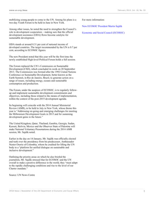 www.un.org/desa

mobilizing young people to come to the UN. Among his plans is a
two-day Youth Forum to be held in June in New York.

February 2014, Vol. 18, No. 02

For more information:
New ECOSOC President Martin Sajdik

Among other issues, he noted the need to strengthen the Council’s
role in development cooperation – making sure that the official
development assistance (ODA) flows become catalytic for
sustainable development.

Economic and Social Council (ECOSOC)

ODA stands at around 0.31 per cent of national income of
developed countries. The target recommended by the UN is 0.7 per
cent, according to ECOSOC figures.
The new President noted that this year will be the first time the
newly established High-level Political Forum holds a full session.
The Forum replaced the UN’s Commission on Sustainable
Development (CSD), which concluded its work on 20 September
2013. The Commission was formed after the 1992 United Nations
Conference on Sustainable Development, better known as the
Earth Summit, in Rio de Janeiro, Brazil, to generate action on a
range of issues, including energy, oceans and sustainable
consumption and production.
The Forum, under the auspices of ECOSOC, is to regularly followup and implement sustainable development commitments and
objectives, including those related to the means of implementation,
within the context of the post-2015 development agenda.
Its beginning will coincide with the 2014 Annual Ministerial
Review (AMR), to be held in July in New York, whose theme this
year is “Addressing on-going and emerging challenges for meeting
the Millennium Development Goals in 2015 and for sustaining
development gains in the future.”
The United Kingdom, Qatar, Thailand, Gambia, Georgia, Sudan,
Kuwait, Bolivia, Mexico and the Observer State of Palestine will
make National Voluntary Presentations during the 2014 AMR
session, Mr. Sajdik noted.
Earlier in the day on 14 January, Mr. Sajdik was officially elected
and took over the presidency from his predecessor, Ambassador
Nestor Osorio of Colombia, whom he credited for lifting the UN
body to a “platform for unified dialogue on sustainable and
inclusive development.”
Outlining the priority areas on which he also briefed the
journalists, Mr. Sajdik stressed that for ECOSOC and the UN
overall to make a positive difference in the world, they “must adapt
to the rapidly challenging conditions and rise to the level of our
Charter mandate.”
Source: UN News Centre

DESA News | Newsletter of the UN Department of Economic and Social Affairs

5

 