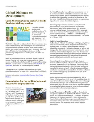 www.un.org/desa

February 2014, Vol. 18, No. 02

Global Dialogue on
Development
Open Working Group on SDGs holds
final stocktaking session
The eighth and final
session of the
stocktaking phase of the
Open Working Group
on Sustainable
Development Goals will
take place from 3 to 7
February in New York.
The first two days will be dedicated to the themes oceans and seas,
forests, and biodiversity. The following one and a half days will
focus on promoting equality, including social equity, gender
equality and women’s empowerment, and a further one and a half
days will be devoted to conflict prevention, post-conflict
peacebuilding and promotion of durable peace, rule of law and
governance.
Briefs on these issues drafted by the United Nations Technical
Support Team, as well as the draft programme for the eighth
session, can be found on the Sustainable Development Knowledge
Platform. The session can be followed live via UN Web TV and
@SustDev, which will be live-tweeting using #OWG8.
The Open Working Group will start the second, so called
consolidation phase of its work, with a meeting from 3 to 5 March.
For more information: Sustainable Development Knowledge
Platform

Commission for Social Development
focuses on empowerment
When the Commission for
Social Development meets for
its 52nd session from 11 to 21
February at UN Headquarters
in New York, it will tackle the
priority theme of “Promoting
empowerment of people in
achieving poverty eradication,
social integration and full
employment and decent work
for all”.

DESA News | Newsletter of the UN Department of Economic and Social Affairs

The United Nations has long held empowerment at the core of
its development efforts, but the 52nd Commission will make
history in explicitly and specifically targeting the issue. During
the session, the Commission is expected to adopt for the first
time in the United Nations history a resolution on empowerment
of people in the context of social development.
“Promoting empowerment is essential not only for social
development, but for all three dimensions of sustainable
development. When people are empowered they are better
prepared to take advantage of opportunities. They can create,
build, invest and innovate. When people are empowered, they
become agents of change,” UN DESA’s Under-SecretaryGeneral Mr. Wu Hongbo said at the Commission’s 51st Session
on 6 February 2013.
High-level panel discussions
On Tuesday, 11 February from 3:00 pm to 6:00 pm, a high-level
panel discussion will be held on the priority theme allowing
Member States, civil society organizations and other key
stakeholders to engage in a substantive dialogue on policies and
strategies that effectively promote empowerment and its role in
facilitating other social development goals. This dialogue aims
to inform national and international policy debates, including the
ongoing debates on the post-2015 international development
agenda and the future sustainable development goals.
A second high-level panel discussion will take place on
Thursday, 13 February from 3:00 pm to 6:00 pm, focusing on
the Family in Observance of the Twentieth Anniversary of the
International Year of the Family, 2014. The panel will present
regional achievements in family policy development and their
contribution to overall development efforts. It will also reflect on
how to anchor family policy development in the post-2015
development agenda.
A third panel discussion on emerging issues will be held on
Friday, 14 February from 10:00 am to 1:00 pm, taking aim at the
social drivers of sustainable development. The panel will engage
in an interactive dialogue with Member States to explore ideas
and exchange views on which social policies should be enhanced
to strengthen the linkages among the social, environmental and
economic pillars of sustainable development.
Special Rapporteur on Disability to address Commission
The Special Rapporteur on Disability, Mr. Shuaib Chalklen will
address the Commission on Thursday, 13 February. As Special
Rapporteur, Mr. Chalken establishes a direct dialogue with
Member States and with local non-governmental organizations
and experts, seeking their views and comments on issues
affecting persons with disabilities in the context of social
development.

6

 