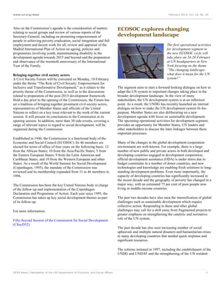 www.un.org/desa

Also on the Commission’s agenda is the consideration of matters
relating to social groups and review of various reports of the
Secretary-General, including on promoting empowerment of
people in achieving poverty eradication, social integration and full
employment and decent work for all, review and appraisal of the
Madrid International Plan of Action on ageing, policies and
programmes involving youth, mainstreaming disability in the
development agenda towards 2015 and beyond and the preparation
and observance of the twentieth anniversary of the International
Year of the Family.
Bringing together civil society actors
A Civil Society Forum will be convened on Monday, 10 February
under the theme “The Role of Civil Society: Empowerment for
Inclusive and Transformative Development,” as it relates to the
priority theme of the Commission, as well as to the discussions
related to preparation of the post-2015 development framework.
Held a day prior to the opening of the Commission, the Forum has
set a tradition of bringing together prominent civil society actors,
representatives of Member States and officials of the United
Nations to reflect on a key issue relevant to the work of the current
session. It will present its conclusions to the Commission at its
opening session. In addition, more than 30 side-events, covering a
range of relevant topics in regard to social development, will be
organized during the Commission.
Established in 1946, the Commission is a functional body of the
Economic and Social Council (ECOSOC). Its 46 members are
elected for terms of office of four years on the following basis: 12
from the African States; 10 from the Asia-Pacific States; 5 from
the Eastern European States; 9 from the Latin American and
Caribbean States; and 10 from the Western European and other
States. As a result of the World Summit for Social Development
(Copenhagen, 1995), the mandate of the Commission was
reviewed and its membership expanded from 31 to 46 members in
1996.
The Commission has been the key United Nations body in charge
of the follow-up and implementation of the Copenhagen
Declaration and Programme of Action. Each year since 1995, the
Commission has taken up key social development themes as part
of its follow-up.
For more information:
Fifty-Second Session of the Commission for Social Development
(CSocD52)

February 2014, Vol. 18, No. 02

ECOSOC explores changing
development landscape
The first operational activities
for development segment in
the new ECOSOC cycle will
take place on 24-26 February
at UN headquarters in New
York focusing on the theme
“The changing landscape:
what does it mean for the UN
system?”
The segment aims to start a forward-looking dialogue on how to
adapt the UN system to important changes taking place in the
broader development landscape. In the view of many
stakeholders, the UN development system is at an inflection
point. As a result, the UNDG has recently launched an internal
dialogue on how to make the UN development system fit-forpurpose. Member States are also deliberating on a new
development agenda with focus on sustainable development.
The upcoming operational activities for development segment,
provides an opportunity for Member States, UN leaders and
other stakeholders to discuss the inter-linkages between these
important processes.
Many of the changes in the global development cooperation
environment are well-known. For example, there is a large
number of new public and private actors in both developed and
developing countries engaged in development cooperation;
official development assistance (ODA) is under stress due to
budget constraints in a number of donor countries; and new
technologies and knowledge are enabling fresh solutions to longstanding development problems. Even more importantly, the
capacity of developing countries has significantly increased in
the recent decade and the geography of poverty has changed in a
major way, with an estimated 75 per cent of poor people now
living in middle-income countries.
The past two decades have also seen the intensification of global
challenges such as sustainable development which require
collective action. Responding to these and other global
challenges may call for a shift away from fragmented projects to
greater emphasis on strengthening the catalytic and normative
role of the UN system.
The past decade has also seen increasing number of social
upheavals and multiple natural disasters and humanitarian crises
in many developing countries that needed quick response and
significant resources.
The reforms initiated in 1997, including the establishment of the
UNDG and UNDAF and the strengthening of the UN resident

DESA News | Newsletter of the UN Department of Economic and Social Affairs

7

 