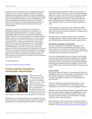 www.un.org/desa

coordinator system, among others, have contributed to improved
coherence of the UN system. Recently, UNDG has developed
standard operating procedures (SOPs) for countries adopting the
delivering-as-one approach with a view to enhancing system-wide
coherence and reducing transaction costs for Governments, other
national stakeholders, development partners and UN country
teams. The SOPs provide an integrated package of guidance on
programming, leadership, business operations, funding and
communications.
Against this backdrop, the 2014 operational activities for
development segment of ECOSOC aims to contribute to an
understanding among Member States, UN leaders and other
stakeholders of the need to rediscover the spirit of adapting to
change. Within this in mind, the segment will, inter alia, attempt to
address questions such as the following: how can the UN system
be fit-for-purpose in a post-2015 era with focus on sustainable
development? How can the specialized agencies exploit more
effectively their comparative advantage in norm- and standardsetting in a post-2015 era? What are the lessons learned from
issue-based alliances within the UN system and what is their
potential as a future business model for the Organization? How can
the UN system improve its effectiveness, efficiency and results in
countries in transition from relief to development? Are the SOPs
likely to lead to sufficient simplification and harmonization of
business practices and reduction of transaction costs and efficiency
gains at the country level?
For more information:
Economic and Social Council (ECOSOC)

Social inclusion integral to
sustainable urbanization
“The world is rapidly
urbanizing, and so cities
are where the battle for
sustainable development
will be won or lost,” said
Ambassador Korosi, CoChair of the Open Working
Group on Sustainable
Development Goals, as he
summarized one of the key
messages that had come out
of the Group’s seventh session which took place on 6-10 January.
Deliberations of the session had focused on sustainable cities and
human settlements, sustainable transport, sustainable consumption
and production, and climate change and disaster risk reduction.

DESA News | Newsletter of the UN Department of Economic and Social Affairs

February 2014, Vol. 18, No. 02

The Ambassador presented the Co-Chairs’ draft summary, in
which the Co-Chairs outline some of the main arguments made
during the five days of discussion. Cities were acknowledged to
be large consumers of energy and materials. While they can
achieve agglomeration of economies, making available more
jobs and affordable network infrastructure services, such as
water, transport, and ICT, they also concentrate pollution and
waste.
“Cities are home to a large share of the wealthy and middle
class, and therefore have relatively high use per capita,” the CoChair said. It was noted that social inclusion is an integral part of
sustainable urbanization.
The importance of sustainable transport was also underlined,
with many Delegates calling for future SDGs to ensure access to
safe, affordable and environmentally friendly transport for all.
Sustainable consumption and production
The cross-cutting nature of sustainable consumption and
production was well recognized during the meetings on this
issue, but there was no consensus on whether there should be a
stand-alone goal on it. However, there were proposals for targets
to decouple economic growth from resource use.
It was also acknowledged that a mix of policies will be needed
to promote sustainable consumption and production, including
fiscal instruments, education and awareness raising, voluntary
certification schemes, and regulations, standards and legislation.
Some Delegates argued for a life-style approach, which would
involve different styles of inhabiting the planet, in harmony with
nature.
Climate change
Stressing the urgency of action on climate change that had been
highlighted in the course of the session, Ambassador Korosi said
that “climate change poses a real and immediate threat to
sustainable development, putting at risk developing gains of
recent decades.”
There was support for addressing climate change as a crosscutting issue in the SDGs framework, while respecting the
negotiating role of the UNFCCC and not prejudging its process.
Members of the Open Working Group also suggested that strong
action on climate change mitigation and adaptation are among
the most effective means of reducing disasters. Without such
actions the frequency, intensity, and vulnerability to disasters
would only increase through decades.
More information on the seventh session of the Open Working
Group, including a short version of the Co-Chairs summary, can
be found on the Sustainable Development Knowledge Platform.

8

 