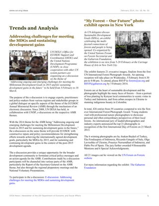 www.un.org/desa

Trends and Analysis
Addressing challenges for meeting
the MDGs and sustaining
development gains
UN DESA’s Office for
ECOSOC Support and
Coordination (OESC) and
the United Nations
Development Programme
(UNDP), in close
cooperation with other UN
system partners are
organizing an e-discussion
on the theme of
“Addressing ongoing and emerging challenges for meeting the
Millennium Development Goals in 2015 and for sustaining
development gains in the future” to be held from 3 February to 16
March.
The purpose of the e-discussion is to engage experts, practitioners
and policy-makers from various regions and stakeholder groups in
a global dialogue on specific aspects of the theme of the ECOSOC
Annual Ministerial Review (AMR) through the mechanism of an
electronic discussion. Since 2008, UN DESA has held, in
collaboration with UNDP, e-discussions on the respective AMR
themes.
With the 2014 theme for the AMR being “Addressing ongoing and
emerging challenges for meeting the Millennium Development
Goals in 2015 and for sustaining development gains in the future,”
the e-discussion on the same theme will provide ECOSOC with
constructive inputs and policy recommendations for strengthening
efforts towards achieving the internationally agreed development
goals, particularly the MDGs by 2015, and for sustaining and
continuing development gains in the context of the post-2015
development agenda.
The e-discussion provides a unique opportunity for the broader
development community to formulate critical policy messages and
an action agenda for the AMR. Contributions made by e-discussion
participants will be channeled into various parts of the AMR,
particularly the Report of the Secretary-General on the AMR
theme, but also through the regional preparatory meetings and the
National Voluntary Presentations.

February 2014, Vol. 18, No. 02

“My Forest – Our Future” photo
exhibit opens in New York
As UN delegates discuss
Sustainable Development
Goals (SDGs), an exhibit
celebrating the multifaceted connections of
forests and people is being
opened. Co-organized by
the United Nations Forum
on Forests Secretariat and
the Gabarron Foundation,
the exhibition is on view from 5-28 February at the Carriage
House of Arts in New York City.
The exhibit features 21 evocative images, finalists from the first
UN International Forest Photograph Awards. An opening
reception will take place on Wednesday, 5 February from 6:30
pm to 8:00 pm. To attend, please RSVP to forests@un.org and
RSVP@gabarron.org by 3 February 2014.
Forests are at the heart of sustainable development and the
photographs highlight the many faces of forests – from a portrait
of tree planting by Kenyan local communities to scenic vistas in
Turkey and Indonesia, and from urban escapes in Ukraine to
stunning indigenous beauty in Colombia.
In total, 426 entries from 39 countries competed to win the firstever International Forest Photograph Award. Young students
vied with professional nature photographers to showcase
personal and often extraordinary perspectives of their local
forests. An international jury of lauded photographers and
industry experts announced the top 21 photographs in
recognition of the first International Day of Forests on 21 March
2013.
The 6 winning photographs are by Atakan Baykal of Turkey,
Eka Fendiaspara of Indonesia, Riccardo Gangale of Italy, Olga
Lavrushko of Ukraine, Prasetyo Nurramdhan of Indonesia, and
Pablo Pro of Spain. The jury further awarded 9 Honourable
Mentions and 6 Special Acknowledgments.
All 21 images can be viewed on the UN Forum on Forests
website
For more information regarding the exhibit: The Gabarron
Foundation

To participate in the e-discussion: E-discussion: Addressing
challenges for meeting the MDGs and sustaining development
gains.

DESA News | Newsletter of the UN Department of Economic and Social Affairs

9

 