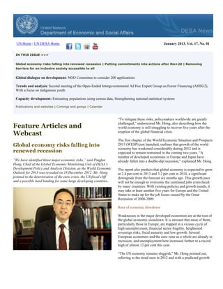 UN Home | UN DESA Home                                                                               January 2013, Vol. 17, No. 01


 IN THIS ISSUE >>>


 Global economy risks falling into renewed recession | Putting commitments into actions after Rio+20 | Removing
 barriers for an inclusive society accessible to all


 Global dialogue on development: NGO Committee to consider 200 applications

 Trends and analysis: Second meeting of the Open-Ended Intergovernmental Ad Hoc Expert Group on Forest Financing (AHEG2),
 With a focus on indigenous youth

 Capacity development: Estimating populations using census data, Strengthening national statistical systems

 Publications and websites | Comings and goings | Calendar



                                                                       “To mitigate these risks, policymakers worldwide are greatly

Feature Articles and
                                                                       challenged,” underscored Mr. Hong, also describing how the
                                                                       world economy is still struggling to recover five years after the
Webcast                                                                eruption of the global financial crisis.

                                                                       The first chapter of the World Economic Situation and Prospects
Global economy risks falling into                                      2013 (WESP) just launched, outlines that growth of the world
                                                                       economy has weakened considerably during 2012 and is
renewed recession                                                      expected to remain restrained in the coming two years. “A
                                                                       number of developed economies in Europe and Japan have
“We have identified three major economic risks,” said Pingfan          already fallen into a double-dip recession,” explained Mr. Hong.
Hong, Chief of the Global Economic Monitoring Unit of DESA’s
Development Policy and Analysis Division, as the World Economic        The report also predicts that global economy is expected to grow
Outlook for 2013 was revealed on 18 December 2012. Mr. Hong            at 2.4 per cent in 2013 and 3.2 per cent in 2014, a significant
pointed to the deterioration of the euro crisis, the US fiscal cliff   downgrade from the forecast six months ago. This growth pace
and a possible hard landing for some large developing countries.       will not be enough to overcome the continued jobs crisis faced
                                                                       by many countries. With existing policies and growth trends, it
                                                                       may take at least another five years for Europe and the United
                                                                       States to make up for the job losses caused by the Great
                                                                       Recession of 2008-2009.

                                                                       Root of economic slowdown

                                                                       Weaknesses in the major developed economies are at the root of
                                                                       the global economic slowdown. It is stressed that most of them,
                                                                       particularly those in Europe, are trapped in a vicious cycle of
                                                                       high unemployment, financial sector fragility, heightened
                                                                       sovereign risks, fiscal austerity and low growth. Several
                                                                       European economies and the euro zone as a whole are already in
                                                                       recession, and unemployment here increased further to a record
                                                                       high of almost 12 per cent this year.

                                                                       “The US economy remains sluggish,” Mr. Hong pointed out,
                                                                       referring to the trend seen in 2012 and with a predicted growth
 