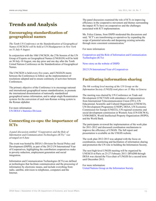 www.un.org/desa                                                                                                 July 2012, Vol. 16, No. 7




                                                                             The panel discussion examined the role of ICTs in improving
                                                                             efficiency in the cooperative movement and themes surrounding
Trends and Analysis                                                          the impact ICTs have on cooperatives and the challenges
                                                                             associated with ICT implementation.
Encouraging standardization of                                               Ms. Felice Llamas, from DSPD moderated the discussions and
geographical names                                                           said, “ICT’s are transforming co-operatives by expanding the
                                                                             scope of potential networks and deepening existing networks
The Tenth UN Conference on the Standardization of Geographical               through more consistent communication.”
Names (UNCSGN) will be held at UN Headquarters in New York
on 31 July-9 August                                                          For more information:

In conjunction with the 10th UNCSGN, the 27th Session of the UN              Cooperatives and the Role of Information and Communication
Group of Experts on Geographical Names (UNGEGN) will be held                 Technologies (ICTs)
on 30 July-10 August, one day prior and one day after the Tenth
United Nations Conference on the Standardization of Geographical             News story on the website of DSPD
Names.
                                                                             2012 UN International Year of Cooperatives
The UNCSGN is held every five years, and UNGEGN meets
between the Conferences to follow up the implementation of
resolutions adopted and to ensure continuity of activities between           Facilitating information sharing
Conferences.

The primary objective of the Conference is to encourage national             The 8th working level meeting of the UN Group on the
and international geographical names standardization, to promote             Information Society (UNGIS) took place on 15 May in Geneva
the international dissemination of nationally standardized
geographical names information, and to adopt single Romanization             The meeting was chaired by UN Conference on Trade and
systems for the conversion of each non-Roman writing system to               Development (UNCTAD) with attendance of representatives
the Roman alphabet.                                                          from International Telecommunication Union (ITU), UN
                                                                             Educational, Scientific and Cultural Organization (UNESCO),
For more information:                                                        UN Development Programme (UNDP), DESA, UN Economic
UN DESA’s Statistics Division                                                Commission for Europe (UNECE), UN regional economic and
                                                                             social development commission in Western Asia (UN-ESCWA),
                                                                             UNWOMEN, World Intellectual Property Organization (WIPO),
                                                                             and the World Bank.
Connecting co-ops: the importance of
ICTs                                                                         The participants reviewed the implementation of the work plan
                                                                             for 2011-2012 and discussed coordination mechanisms to
                                                                             improve the efficiency of UNGIS. The full report and
A panel discussion entitled “Cooperatives and the Role of                    presentation is available on the UNGIS website.
Information and Communication Technologies (ICTs)” was
arranged on 6 June                                                           The work plan 2012-2013 was adopted with the focus on
                                                                             coordination, monitoring and facilitation of information sharing
The event was hosted by DESA’s Division for Social Policy and                and promotion the UN role in building the Information Society.
Development (DSPD), as part of the 2012 UN International Year
of Cooperatives, highlighting the contribution cooperatives make             The next high-level UNGIS meeting will be organized by
to poverty reduction, employment generation and social                       UNESCO in Paris on 25-27 February 2013. DPADM through
integration.                                                                 DESA was elected the Vice-chair of UNGIS for a second term
                                                                             until December 2013.
Information and Communication Technologies (ICTs) are defined
as technologies that facilitate communication and the processing of          For more information:
information by electronic means, and include everything from:                United Nations Group on the Information Society
radio, satellite, television to telephones, computers and the
Internet.




DESA News | Newsletter of the UN Department of Economic and Social Affairs                                                                  11
 