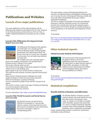 www.un.org/desa                                                                                                 July 2012, Vol. 16, No. 7




                                                                             The report analyses current and proposed mechanisms for
                                                                             innovative development finance and highlights mechanisms that
                                                                             can 1) increase the scale of development financing available and
Publications and Websites                                                    2) provide stable and predictable financing to enhance
                                                                             sustainable development.
                                                                             The Survey confirms the potential of innovative development
Launch of two major publications                                             financing to mobilize substantial resources for international
                                                                             priorities, but concludes that realizing this potential requires
                                                                             strong political will to follow through on available proposals as
Two major publications will be released starting with the                    well as transparency in the allocation and management of those
Millennium Development Goals Report 2012 on 2 July, followed                 resources.
by the World Economic and Social Survey 2012 on 5 July. A
wealth of additional publications and reports are also available             To download:
online.
                                                                             http://www.un.org/en/development/desa/policy/wess/index.shtml
                                                                             Live webcast from official launch of the WESS 2012 on 5 July
Launch of the Millennium Development Goals                                   at 11 am EST
Report 2012 on 2 July

                   The Millennium Development Goals agreed to
                   by world leaders over a decade ago have
                   achieved important results. Working together,
                                                                             Other technical reports
                   governments, the United Nations family, the
                   private sector and civil society have succeeded           Global Economic Outlook (GEO) Report
                   in saving many lives and improving conditions
                   for many more.                                                              This report presents short-term prospects for
                   The world has met some important targets —                                  the global economy in 2012-2013,
ahead of the deadline, including the ones presented below:                                     highlighting major risks and uncertainties.
Extreme poverty is falling in every region                                                     The report draws on inputs from the experts of
The poverty reduction target was met                                                           Project LINK, and analysis of staff in the
The world has met the target of halving the proportion of people                               Global Economic Monitoring Unit (GEMU)
without access to safe drinking water                                                          of the Development Policy and Analysis
Improvements in the lives of slum dwellers in urban areas                                      Division (DPAD) of UN DESA.
The world has achieved parity in primary education between girls
and boys
Many countries facing the greatest challenges have made                      To download:
significant progress towards universal primary education                     http://www.un.org/en/development/desa/policy/proj_link/docum
Child survival progress is gaining momentum                                  ents/geo201206.pdf
Access to treatment for people living with HIV increased in all
regions
The world is on track to achieve the target of halting and beginning
to reverse the spread of tuberculosis
                                                                             Statistical compilations
Global malaria deaths have declined

For more information: http://mdgs.un.org/unsd/mdg/Default.aspx               Monthly Bulletin of Statistics and MBS Online

Launch of the World Economic and Social Survey                                                The Monthly Bulletin of Statistics presents
2012 on 5 July                                                                                current economic and social statistics for more
                                                                                              than 200 countries and territories of the
                   The World Economic and Social Survey                                       world. It contains over 50 tables of monthly
                   (WESS) to be launched on 5 July provides                                   and/or bimonthly, quarterly and annual data
                   objective analysis of pressing long-term social                            on a variety of subjects illustrating important
                   and economic development issues, and discusses                             economic trends and developments, including
                   the positive and negative impact of                                        population, prices, employment and earnings,
                   corresponding policies.                                   energy, manufacturing, transport, construction, international
                                                                             merchandise trade and finance.



DESA News | Newsletter of the UN Department of Economic and Social Affairs                                                                  13
 