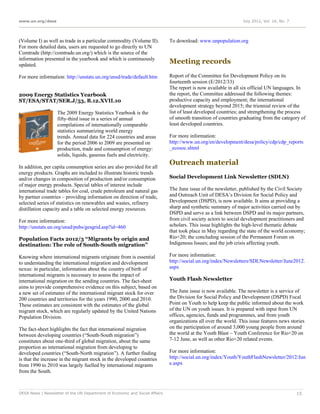 www.un.org/desa                                                                                                 July 2012, Vol. 16, No. 7




(Volume I) as well as trade in a particular commodity (Volume II).           To download: www.unpopulation.org
For more detailed data, users are requested to go directly to UN
Comtrade (http://comtrade.un.org/) which is the source of the
information presented in the yearbook and which is continuously
updated.
                                                                             Meeting records

For more information: http://unstats.un.org/unsd/trade/default.htm           Report of the Committee for Development Policy on its
                                                                             fourteenth session (E/2012/33)
                                                                             The report is now available in all six official UN languages. In
2009 Energy Statistics Yearbook                                              the report, the Committee addressed the following themes:
ST/ESA/STAT/SER.J/53, B.12.XVII.10                                           productive capacity and employment; the international
                                                                             development strategy beyond 2015; the triennial review of the
                   The 2009 Energy Statistics Yearbook is the                list of least developed countries; and strengthening the process
                   fifty-third issue in a series of annual                   of smooth transition of countries graduating from the category of
                   compilations of internationally comparable                least developed countries.
                   statistics summarizing world energy
                   trends. Annual data for 224 countries and areas           For more information:
                   for the period 2006 to 2009 are presented on              http://www.un.org/en/development/desa/policy/cdp/cdp_reports
                   production, trade and consumption of energy:              _ecosoc.shtml
                   solids, liquids, gaseous fuels and electricity.
                                                                             Outreach material
In addition, per capita consumption series are also provided for all
energy products. Graphs are included to illustrate historic trends
and/or changes in composition of production and/or consumption               Social Development Link Newsletter (SDLN)
of major energy products. Special tables of interest include
international trade tables for coal, crude petroleum and natural gas         The June issue of the newsletter, published by the Civil Society
by partner countries – providing information on direction of trade,          and Outreach Unit of DESA’s Division for Social Policy and
selected series of statistics on renewables and wastes, refinery             Development (DSPD), is now available. It aims at providing a
distillation capacity and a table on selected energy resources.              sharp and synthetic summary of major activities carried out by
                                                                             DSPD and serve as a link between DSPD and its major partners,
For more information:                                                        from civil society actors to social development practitioners and
http://unstats.un.org/unsd/pubs/gesgrid.asp?id=460                           scholars. This issue highlights the high-level thematic debate
                                                                             that took place in May regarding the state of the world economy;
Population Facts 2012/3 “Migrants by origin and                              Rio+20; the concluding session of the Permanent Forum on
destination: The role of South-South migration”                              Indigenous Issues; and the job crisis affecting youth.

Knowing where international migrants originate from is essential             For more information:
to understanding the international migration and development                 http://social.un.org/index/Newsletters/SDLNewsletter/June2012.
nexus: in particular, information about the country of birth of              aspx
international migrants is necessary to assess the impact of
international migration on the sending countries. The fact-sheet             Youth Flash Newsletter
aims to provide comprehensive evidence on this subject, based on
a new set of estimates of the international migrant stock for over           The June issue is now available. The newsletter is a service of
200 countries and territories for the years 1990, 2000 and 2010.             the Division for Social Policy and Development (DSPD) Focal
These estimates are consistent with the estimates of the global              Point on Youth to help keep the public informed about the work
migrant stock, which are regularly updated by the United Nations             of the UN on youth issues. It is prepared with input from UN
Population Division.                                                         offices, agencies, funds and programmes, and from youth
                                                                             organizations all over the world. This issue features news stories
The fact-sheet highlights the fact that international migration              on the participation of around 3,000 young people from around
between developing countries (“South-South migration”)                       the world at the Youth Blast – Youth Conference for Rio+20 on
constitutes about one-third of global migration, about the same              7-12 June, as well as other Rio+20 related events.
proportion as international migration from developing to
developed countries (“South-North migration”). A further finding             For more information:
is that the increase in the migrant stock in the developed countries         http://social.un.org/index/Youth/YouthFlashNewsletter/2012/Jun
from 1990 to 2010 was largely fuelled by international migrants              e.aspx
from the South.



DESA News | Newsletter of the UN Department of Economic and Social Affairs                                                                  15
 