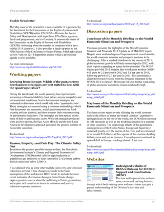 www.un.org/desa                                                                                                  July 2012, Vol. 16, No. 7




Enable Newsletter                                                            To download:
                                                                             http://www.un.org/esa/desa/papers/2012/wp113_2012.pdf
The May issue of the newsletter is now available. It is prepared by
the Secretariat for the Convention on the Rights of persons with
Disabilities (SCRPD) within UN DESA’s Division for Social
                                                                             Discussion papers
Policy and Development, with input from UN offices, agencies,
funds and programmes, and civil society. It presents the status of           June issue of the Monthly Briefing on the World
the Convention on the Rights of Persons with Disabilities                    Economic Situation and Prospects
(SCRPD), informing about the number of countries which have
ratified [115 countries]. It also provides a heads-up prior to the           This issue presents the highlights of the World Economic
Fifth Session of the Conference of States Parties, which takes place         Situation and Prospects 2012: Update as of Mid-2012 report.
in New York on 12-14 September and for which a provisional                   Despite some scattered signs of improvement in recent months,
agenda is now available.                                                     the world economic situation and prospects continue to be
                                                                             challenging. After a marked slowdown in the course of 2011,
For more information:                                                        global economic growth will likely remain tepid in 2012, with
http://www.un.org/disabilities/latest.asp?id=169                             most regions expanding at a pace below potential. The WESP
                                                                             Update per Mid-2012 projects that world gross product (WGP)
                                                                             will grow by 2.5 per cent in 2012 and 3.1 per cent in 2013,
Working papers                                                               following growth of 2.7 per cent in 2011. This constitutes a
                                                                             slight downward revision from the forecasts presented in the
Learning from the past: Which of the past/current                            WESP) 2012 in January. Downside risks for further weakening
development strategies are best suited to deal with                          of global economic conditions remain unabatedly high.
the ‘quadruple crisis’?
                                                                             To download:
During the last decade, the world economy has experienced a                  http://www.un.org/en/development/desa/policy/wesp/wesp_mb/
worsening in financial stability, food prices, income inequality and         wesp_mb44.pdf
environmental conditions. Seven development strategies are
evaluated to determine which could help solve ‘quadruple crisis’.            May issue of the Monthly Briefing on the World
These strategies are assessed using a common methodology which               Economic Situation and Prospects
first documents the economic, social, environmental and food
security policies adopted, and then assesses their outcomes using            This issue covers recent events affecting the world economy
11 performance indicators. The strategies are then ranked on the             such as the effects of major developed countries’ quantitative
basis of their overall success score. While all strategies produced          easing policies on the rest of the world, the $430 billion increase
some positive results, the East Asian Miracle and the new Latin              in IMF resources as well as the troubling situation in a number
American development approach generated the greatest number of               of other countries. The seigniorage effects of the quantitative
favourable outcomes.                                                         easing policies of the United States, Europe and Japan have
                                                                             increased greatly over the course of the crisis and are estimated
To download:                                                                 to be around $3 billion—at the expense of the countries holding
http://www.un.org/esa/desa/papers/2012/wp116_2012.pdf                        dollars, euros and yen as reserves. Unemployment continued its
                                                                             upward drift in Europe, reaching almost 11 per cent.
Reason, Empathy, and Fair Play: The Climate Policy
Gap                                                                          To download:
To achieve the greatest possible human welfare, the Stockholm                http://www.un.org/en/development/desa/policy/wesp/wesp_mb/
Environment Institute’s Climate and Regional Economics of                    wesp_mb43.pdf
Development (CRED) model calls for rapid reduction of
greenhouse gas emissions to keep cumulative 21st century carbon              Websites
dioxide emissions below 2,000 Gt.
                                                                                                        Redesigned website of
It is explained why as some other models claim very slow emission                                       DESA’s Division for ECOSOC
reductions are best. Three changes are made to the basic                                                Support and Coodination
assumptions of the well-known DICE model to include the most                                            (OESC)
recent estimates of economic damages from climate change,                                               The new and improved site includes
express greater concern about the well-being of future generations,                                     news, events and exciting features,
and expect rich countries to invest in emissions and poverty                 through which both existing users and new visitors can gain a
reduction in poorer countries.                                               greater understanding of the Division’s activities and
                                                                             achievements.


DESA News | Newsletter of the UN Department of Economic and Social Affairs                                                                   16
 