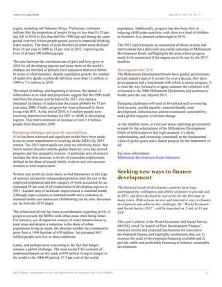www.un.org/desa                                                                                                  July 2012, Vol. 16, No. 7




region, including sub-Saharan Africa. Preliminary estimates                  population. Additionally, progress has also been slow in
indicate that the proportion of people living on less than $1.25 per         reducing child under-nutrition, with close to a third of children
day fell in 2010 to less than half the 1990 rate and during the same         in Southern Asia deemed underweight in 2010.
period over two billion people gained access to improved drinking
water sources. The share of slum dwellers in urban areas declined            The 2012 report presents an assessment of where actions and
from 39 per cent in 2000 to 33 per cent in 2012, improving the               interventions have delivered successful outcomes to Millennium
lives of at least 100 million people.                                        Development Goals and highlights the areas where progress
                                                                             needs to be accelerated if the targets are to be met by the 2015
The ratio between the enrolment rate of girls and boys grew in               deadline.
2010 for all developing regions and many more of the world’s
children are enrolled in primary level education than ever before.           Development after 2015
In terms of child mortality, despite population growth, the number           The Millennium Development Goals have guided governments,
of under-five deaths worldwide fell from more than 12 million in             private industry and civil society for over a decade, they have
1990 to 7.6 million in 2010.                                                 given purpose and a benchmark with which to assess progress. It
                                                                             is clear the way forward is to again summon the collective will
The target of halting, and beginning to reverse, the spread of               witnessed in the 2000 Millennium Declaration and continue to
tuberculosis is on track and projections suggest that the 1990 death         boldly pave the way beyond 2015.
rate from the disease will be halved by 2015. For malaria,
estimated incidence of malaria has decreased globally by 17 per              Emerging challenges will need to be tackled such as ensuring
cent since 2000. Finally, progress has been witnessed by those               food security, gender equality, maternal health, rural
living with HIV. At the end of 2010, 6.5 million people were                 development, infrastructure and environmental sustainability,
receiving antiretroviral therapy for HIV or AIDS in developing               and a global response to climate change.
regions. This total constitutes an increase of over 1.4 million
people from December 2009.                                                   As the deadline nears, it’s not just about expecting governments
                                                                             to push for the achievement of the Millennium Development
Remaining challenges and areas for renewed focus                             Goals or hold leaders to this high standard, it’s about
A lot has been achieved and significant strides have been made,              understanding, and remaining committed, to the fundamental
however some impediments to reaching all the MDGs by 2015                    value of global goals and a shared purpose for the betterment of
remain. The 2012 report spells out what we intuitively knew, that            all.
recent natural disasters and the global financial crisis has slowed
progress and that inequality remains. A particular area of concern           For more information:
includes the slow decrease in levels of vulnerable employment,               Millennium Development Goals Indicators
defined as the share of unpaid family workers and own-account
workers in total employment.

Women and youth are more likely to find themselves in this type
                                                                             Seeking new ways to finance
of insecure and poorly remunerated positions than the rest of the            development
employed population and this category of work accounted for an
estimated 58 per cent of all employment in developing regions in             The financial needs of developing countries have long
2011. Another area of lacklustre improvement is maternal health.             outstripped the willingness and ability of donors to provide aid.
Although improvements in maternal health and a reduction in                  In 2011, aid flows declined in real terms for the first time in
maternal deaths and adolescent childbearing can be seen, decreases           many years. With a focus on new and innovative ways to finance
are far from the 2015 target.                                                development and address this challenge, the “World Economic
                                                                             and Social Survey 2012”, will be launched on 5 July at 11 am
The urban/rural divide has been a consideration regarding levels of          EST.
progress towards the MDGs with urban areas often faring better.
For instance, use of improved sources of water remains lower in              This year’s edition of the World Economic and Social Survey
rural areas and despite a reduction in the share of urban                    (WESS), titled “In Search of New Development Finance”,
populations living in slums, the absolute number has continued to            analyses current and proposed mechanisms for innovative
grow from a 1990 baseline of 650 million. An estimated 863                   development finance and highlights mechanisms that can 1)
million people now live in slum conditions.                                  increase the scale of development financing available and 2)
                                                                             provide stable and predictable financing to enhance sustainable
Lastly, and perhaps most concerning is the fact that hunger                  development.
remains a global challenge. The most recent FAO estimate of
undernourishment set the mark at 850 million living in hunger in
the world in the 2006/08 period, 15.5 per cent of the world



DESA News | Newsletter of the UN Department of Economic and Social Affairs                                                                   2
 