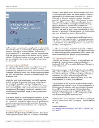 www.un.org/desa                                                                                                  July 2012, Vol. 16, No. 7




                                                                             Innovative development finance mechanisms have raised about
                                                                             $1 billion for climate change, and has the potential to increase
                                                                             substantially in the coming years. For example, the European
                                                                             Union will be shifting to auctioning emissions allocations,
                                                                             potentially generating some $20-35 billion in annual revenues.
                                                                             However, with the exception of Germany, European Union
                                                                             members have so far been unwilling to commit to allocating a
                                                                             specified proportion of these revenues to international
                                                                             programmes, in part due to domestic financial pressures. $3-5
                                                                             billion per year could be raised if other countries were to match
                                                                             Germany’s commitment. Other mechanisms with the potential to
                                                                             raise more substantial resources are discussed below.

                                                                             Increasing finance for climate change-related issues in recent
                                                                             years has given rise to a proliferation of separate climate funds,
                                                                             with limited coordination among them. The WESS stresses that
                                                                             it is important to avoid further fragmentation as traditional and
                                                                             innovative financing increase.
Such innovative sources should be complements to, not substitutes
                                                                             As in the case of health, a more effective approach would be to
for, traditional forms of development aid. The report finds that new
                                                                             consolidate disbursement mechanisms. The report concludes that
sources of financing are technically feasible and could raise
                                                                             the international agreement to establish the Green Climate Fund
significant resources for development. To realize the potential of
                                                                             could serve as the starting point for such a consolidation.
these new development financing mechanisms, however, greater
political will and an international agreement are needed. The report
also stresses that how the money is allocated is as important as             New funding options identified
how it is raised.                                                            The report also highlights a number of technically feasible and
                                                                             economically sensible options to obtain considerable new
                                                                             funding, all which will be revealed at the launch of the report on
Innovations in financing for health
                                                                             5 July at 11 am EST.
The report searches for new sources as a complement to aid and
also notes that a number of innovative initiatives have been
launched during the past decade, most of which have been used to             Without disclosing any of the details, Rob Vos, Director of UN
fund global health programmes aimed at providing immunizations               DESA’s Division for Development Policy and Analysis and the
and AIDS and tuberculosis treatments to millions of people in the            lead author of the report, says, “Realizing the potential of these
developing world.                                                            mechanisms will require international agreement and
                                                                             corresponding political will, both to tap sources as well as to
                                                                             ensure allocation of revenues for development.”
It finds that while these initiatives have successfully used new
methods to channel development financing to combat diseases,
they have hardly yielded any additional funding on top of                    The WESS sums up that the design of appropriate governance
traditional development assistance. The report also warns that in            and allocation mechanisms is crucial for innovative financing to
some cases these global funds have bypassed broader national                 ultimately meet development needs and contribute to financing
health priorities in developing countries and contributed to the             the post-2015 development agenda. It also concludes that
fragmentation of international support to health systems in low-             realizing this potential requires strong political will to follow
income countries.                                                            through on available proposals as well as transparency in the
                                                                             allocation and management of those resources.
In the area of health, the report concludes that instead of an array
of disease-specific funds, it would be better to focus on finding            The WESS 2012 will be featured in a panel discussion arranged
new resources for more general budget support for health systems             as one of the side events of the Development Cooperation Forum
in developing countries in need and to consolidate the existing              on 5 July.
disease-specific disbursement mechanisms into a single “global
fund for health”.                                                            For more information:
                                                                             Live webcast from official launch of the WESS 2012 on 5 July
Climate change generates new mechanisms                                      at 11 am EST
According to the report, the potential for innovative development
finance is particularly high in the area of fighting climate change.



DESA News | Newsletter of the UN Department of Economic and Social Affairs                                                                   3
 