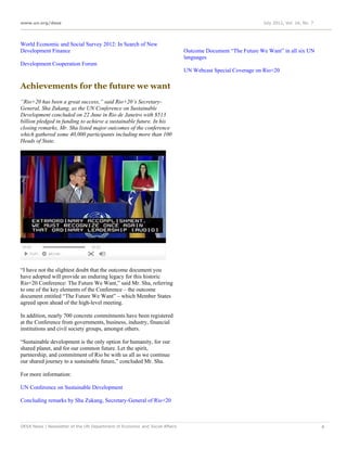 www.un.org/desa                                                                                             July 2012, Vol. 16, No. 7




World Economic and Social Survey 2012: In Search of New
Development Finance                                                          Outcome Document “The Future We Want” in all six UN
                                                                             languages
Development Cooperation Forum
                                                                             UN Webcast Special Coverage on Rio+20

Achievements for the future we want
“Rio+20 has been a great success,” said Rio+20’s Secretary-
General, Sha Zukang, as the UN Conference on Sustainable
Development concluded on 22 June in Rio de Janeiro with $513
billion pledged in funding to achieve a sustainable future. In his
closing remarks, Mr. Sha listed major outcomes of the conference
which gathered some 40,000 participants including more than 100
Heads of State.




“I have not the slightest doubt that the outcome document you
have adopted will provide an enduring legacy for this historic
Rio+20 Conference: The Future We Want,” said Mr. Sha, referring
to one of the key elements of the Conference – the outcome
document entitled “The Future We Want” – which Member States
agreed upon ahead of the high-level meeting.

In addition, nearly 700 concrete commitments have been registered
at the Conference from governments, business, industry, financial
institutions and civil society groups, amongst others.

“Sustainable development is the only option for humanity, for our
shared planet, and for our common future. Let the spirit,
partnership, and commitment of Rio be with us all as we continue
our shared journey to a sustainable future,” concluded Mr. Sha.

For more information:

UN Conference on Sustainable Development

Concluding remarks by Sha Zukang, Secretary-General of Rio+20



DESA News | Newsletter of the UN Department of Economic and Social Affairs                                                              4
 