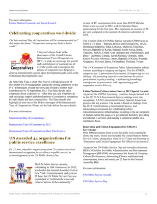 www.un.org/desa                                                                                                   July 2012, Vol. 16, No. 7




For more information:
United Nations Economic and Social Council                                   A total of 471 nominations from more than 80 UN Member
                                                                             States were received in 2012, with 16 Member States
                                                                             participating for the first time. This represents an increase of 58
                                                                             per cent compared to the number of initiatives submitted in
Celebrating cooperatives worldwide                                           2011.

The International Day of Cooperatives will be commemorated on 7              The winners of the UN Public Service Awards (UNPSA) are as
July under the theme “Cooperative enterprises build a better                 follows: 1st place – Bahrain, Bosnia and Herzegovina, Brazil,
world”                                                                       Dominican Republic, India, Lebanon, Malaysia, Mauritius,
                                                                             Mexico, Republic of Korea, Senegal, South Africa, Spain,
                           This year’s theme links to the                    Thailand, Turkey, United Arab Emirates and United States; 2nd
                           observance of the United Nations                  place – Australia, Canada, Egypt, Georgia, Grenada, India,
                           International Year of Cooperatives                Kenya, Mexico, Morocco, Oman, Republic of Korea, Rwanda,
                           (IYC). It seeks to encourage the growth           Singapore, Slovenia, Spain, Switzerland, Thailand, Turkey.
                           and establishment of cooperatives all
                           over the world, and to recognize the              The UN Committee of Experts on Public Administration selects
                           actions of cooperatives in helping to             winners according to category and region. The five UNPSA
achieve internationally agreed upon development goals, such as the           categories are: i) prevention of corruption; ii) improving service
Millennium Development Goals.                                                delivery; iii) promoting innovative mechanisms for citizen
                                                                             participation in policy-making; iv) advancing knowledge
As part of the Year, a short film festival will take place on 19             management in government; and v) promoting gender
November at UN Headquarters during the closing ceremony of the               responsive service delivery.
IYC. Filmmakers around the world are invited to submit their
contributions by 30 September 2012. The films should raise                   United Nations E-Government Survey 2012 Special Awards
awareness about cooperatives – what they are, and what they do –             As part of the UNPSA Ceremony, countries that performed well
and encourage support and development of cooperative enterprises             in the 2012 UN E-Government Survey rankings were also
by individuals and their communities. The films should also                  recognized. A UN E-Government Survey Special Award was
highlight at least one of the 10 key messages of the International           given to the top winners. The award is based on findings from
Year of Cooperatives. Please see the links below for more details.           the 2012 United Nations e-Government Survey, and
                                                                             acknowledges recipients for: establishing robust
For more information:                                                        telecommunications infrastructure; investing in the development
                                                                             of human capital the usage of e-government facilities; providing
International Day of Cooperatives                                            exceptional e-services; and making e-content available on a
                                                                             continuous basis.
International Year of Cooperatives 2012
                                                                             Innovation and Citizen Engagement for Effective
                                                                             Governance
International Year of Cooperatives Short Film Festival
                                                                             Over 400 participants from across the globe were expected to
                                                                             attend the event, which also included the United Nations Public
UN awarded 44 organizations for                                              Service Forum, taking place from 26 to 27 June and focusing on
public service excellence                                                    “Innovation and Citizen Engagement for Effective Governance”.

                                                                             As part of the UN Public Service Day and Awards celebration,
On 25 June, 44 public organizations from 29 countries received               DESA’s Division for Public Administration and Development
international recognition for excellence in public service, in               Management (DPADM) also presented the Sound of Harmony
acknowledgement of the UN Public Service Day                                 Cultural Performance, showcasing Chinese traditional and
                                                                             contemporary dance and music, on 25 June in the General
                                                                             Assembly Hall.
                          The UN Public Service Awards,
                          celebrating its 10th Anniversary in 2012,          For more information:
                          was held in the General Assembly Hall in
                          New York. Commemorated each year on
                                                                             UN Public Service Awards
                          23 June, the UN Public Service Day was
                          established to “celebrate the value and
                          virtue of service to the community.”               UN Public Service Day



DESA News | Newsletter of the UN Department of Economic and Social Affairs                                                                    8
 
