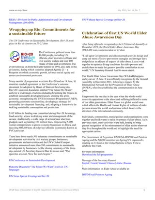 www.un.org/desa                                                                                                     July 2012, Vol. 16, No. 7




DESA’s Division for Public Administration and Development                    UN Webcast Special Coverage on Rio+20
Management (DPADM)

Wrapping up Rio: Commitments for
a sustainable future                                                         Celebration of first UN World Elder
                                                                             Abuse Awareness Day
The UN Conference on Sustainable Development, Rio+20, took
place in Rio de Janeiro on 20-22 June                                        After being officially recognized by the UN General Assembly in
                                                                             December 2011, the World Elder Abuse Awareness Day
                                                                             (WEAAD) was commemorated on 15 June
                             The Conference gathered more than
                             40,000 people, including UN                     “I call upon Governments and all concerned actors to design and
                             officials, chief executive officers and         carry out more effective prevention strategies and stronger laws
                             civil society leaders and over 100              and policies to address all aspects of elder abuse. Let us work
                             Heads of State and government. The              together to optimize living conditions for older persons and
event followed on from the Earth Summit in 1992, also held in Rio            enable them to make the greatest possible contribution to our
de Janeiro, during which countries adopted Agenda 21 – a                     world,” UN Secretary-General Ban Ki-moon stated.
blueprint to rethink economic growth, advance social equity and
ensure environmental protection.                                             The World Elder Abuse Awareness Day (WEAAD) happens
                                                                             each year on 15 June. It was officially recognized by the General
Many months of preparation went into Rio+20 and on 19 June, 91               Assembly in December 2011, following a request by the
countries reached agreement on the Conference’s outcome                      International Network for the Prevention of Elder Abuse
document for adoption by Heads of State on the closing day.                  (INPEA), who first established the commemoration in June
Rio+20’s outcome document, entitled “The Future We Want,”                    2006.
calls for a wide range of actions including beginning the process to
establish sustainable development goals; utilizing the green                 It represents the one day in the year when the whole world
economy; strengthening the UN Environment Programme (UNEP);                  voices its opposition to the abuse and suffering inflicted to some
promoting corporate sustainability; developing a strategy for                of our older generations. Elder Abuse is a global social issue
sustainable development financing; and, adopting a framework for             which affects the Health and Human Rights of millions of older
tackling sustainable consumption and production.                             persons around the world, and an issue which deserves the
                                                                             attention of the international community.
$513 billion in funding was committed during Rio+20 for energy,
food security, access to drinking water and management of the                Individuals, communities, municipalities and organizations come
oceans. Additionally, a wide range of actions have also been                 together and hold events to raise awareness of elder abuse. As in
pledged, such as planting 100 million trees, empowering 5,000                previous years, many activities were held, hoping to bring
women entrepreneurs in green economy businesses in Africa, and               greater recognition of the mistreatment of older adults wherever
recycling 800,000 tons of polyvinyl chloride (commonly known as              they live throughout the world and to highlight the need for
PVC) per year.                                                               appropriate action.

There have been nearly 500 voluntary commitments on sustainable              The Government of Argentina, UNDESA-DSPD Focal Point on
development activities by civil society groups, businesses,                  Ageing and the NGO Committee on Ageing/NY organized a
governments and universities and the UN’s Global Compact                     meeting on 14 June at the United Nations in New York to
initiative announced more than 200 commitments to sustainable                celebrate the event.
development by businesses. At the closing ceremony of the three-
day summit UN Secretary-General Ban Ki-moon said, “The                       For more information:
speeches are over. Now the work begins.”                                     Download the full programme

UN Conference on Sustainable Development                                     Message of the Secretary General
                                                                             English | French | Spanish | Chinese | Arabic | Russian
Outcome Document “The Future We Want” in all six UN                          |
languages                                                                    More information on Elder Abuse available at:

                                                                             DSPD Focal Point on Ageing
UN News Special Coverage on Rio+20




DESA News | Newsletter of the UN Department of Economic and Social Affairs                                                                      9
 