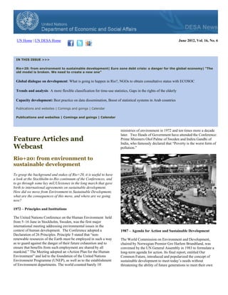 UN Home | UN DESA Home                                                                                          June 2012, Vol. 16, No. 6




 IN THIS ISSUE >>>

 Rio+20: from environment to sustainable development| Euro zone debt crisis: a danger for the global economy| “The
 old model is broken. We need to create a new one”


 Global dialogue on development: What is going to happen in Rio?, NGOs to obtain consultative status with ECOSOC

 Trends and analysis: A more flexible classification for time-use statistics, Gaps in the rights of the elderly

 Capacity development: Best practice on data dissemination, Boost of statistical systems in Arab countries

 Publications and websites | Comings and goings | Calendar

 Publications and websites | Comings and goings | Calendar



                                                                        ministries of environment in 1972 and ten times more a decade
                                                                        later. Two Heads of Government have attended the Conference:
Feature Articles and                                                    Prime Ministers Olof Palme of Sweden and Indira Gandhi of
                                                                        India, who famously declared that “Poverty is the worst form of
Webcast                                                                 pollution.”


Rio+20: from environment to
sustainable development
To grasp the background and stakes of Rio+20, it is useful to have
a look at the Stockholm-to-Rio continuum of the Conferences, and
to go through some key miUUlestones in the long march that gave
birth to international agreements on sustainable development.
How did we move from Environment to Sustainable Development,
what are the consequences of this move, and where are we going
now?

1972 – Principles and Institutions

The United Nations Conference on the Human Environment held
from 5–16 June in Stockholm, Sweden, was the first major
international meeting addressing environmental issues in the
context of human development. The Conference adopted a                  1987 – Agenda for Action and Sustainable Development
Declaration of 26 Principles. Principle 5 stated that “non-
renewable resources of the Earth must be employed in such a way         The World Commission on Environment and Development,
as to guard against the danger of their future exhaustion and to        chaired by Norwegian Premier Gro Harlem Brundtland, was
ensure that benefits from such employment are shared by all             convened by the UN General Assembly in 1983 to formulate a
mankind.” The Meeting adopted an «Action Plan for the Human             long-term agenda for action. Its final report, entitled Our
Environment” and led to the foundation of the United Nations            Common Future, introduced and popularized the concept of
Environment Programme (UNEP), as well as to the establishment           sustainable development to meet today’s needs without
of Environment departments. The world counted barely 10                 threatening the ability of future generations to meet their own
 