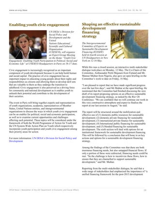 www.un.org/desa June 2014, Vol. 18, No. 06
DESA News | Newsletter of the UN Department of Economic and Social Affairs 10
Enabling youth civic engagement
UN DESA’s Division for
Social Policy and
Development and the
United
Nations Educational,
Scientific and Cultural
Organization
(UNESCO), will organize
an Expert Group Meeting
on the theme “Youth Civic
Engagement: Enabling Youth Participation in Political, Social and
Economic Life” at UNESCO Headquarters in Paris on 16-17 June.
Civic engagement is increasingly recognized as an important
component of youth development because it can help build human
and social capital. The practice of civic engagement has an
important impact in educating young people about their rights and
responsibilities as citizens and allowing them to develop skill sets
that are valuable to them as they undergo the transition to
adulthood. Civic engagement is also perceived as a driving force
for community and national development as it enables youth to
unleash their potential and contribute to the development of
their societies.
The event in Paris will bring together experts and representatives
of youth organizations, academia, representatives of Member
States, United Nations entities, and intergovernmental
organizations to discuss the ways in which youth civic engagement
can be an enabler for political, social and economic participation,
as well as to examine current opportunities and challenges
affecting such potential. These topics will be considered under the
framework of both the World Programme of Action for Youth and
the UN System-Wide Action Plan on Youth which respectively
incorporate youth participation and youth civic engagement among
their priority areas for action.
For more information: UN DESA’s Division for Social Policy and
Development
Shaping an effective sustainable
development
financing
strategy
The Intergovernmental
Committee of Experts on
Sustainable Development
Financing (ICESDF)
held its fourth session at
UN Headquarters in New
York on 12-16 May.
While this was a closed session, an interactive multi-stakeholder
dialogue took place on Monday, 12 May. The Co-Chairs of the
Committee, Ambassador Pertti Majanen from Finland and Mr.
Mansur Muhtar from Nigeria, also gave an open briefing on the
Committee’s work to date on Friday, 16 May.
“I am pleased to report that we have made significant progress
over the last few days”, said Mr Muhtar at the open briefing. He
mentioned that the Committee had finished discussing the zero
draft of its report proposing options on an effective sustainable
development financing strategy, as tasked by the Rio+20
Conference. “We are confident that we will continue our work in
this very constructive atmosphere and expect to finalize the
report at our last session in August,” he said.
The report will be structured around the mobilization and
effective use of (1) domestic public resources for sustainable
development; (2) domestic private financing for sustainable
development; (3) international private finance for sustainable
development; (4) International public financing for sustainable
development; and (5) blended financing for sustainable
development. The sixth section will deal with options for an
institutional framework for sustainable development financing.
This will be followed by a conclusion that will hone in on key
actions and options for a sustainable development financing
strategy.
Among the findings of the Committee was that there are both
enormous financing needs, but also untapped financial flows. If
only a portion of these were redirected, financing needs could be
met. “So the challenge is how to incentivize these flows, how to
ensure that they are channelled to support sustainable
development,” said Mr. Muhtar.
Reporting from the multi-stakeholder dialogue, he said that a
wide range of stakeholders had emphasized the importance of “a
unified financing framework for the post-2015 development
 