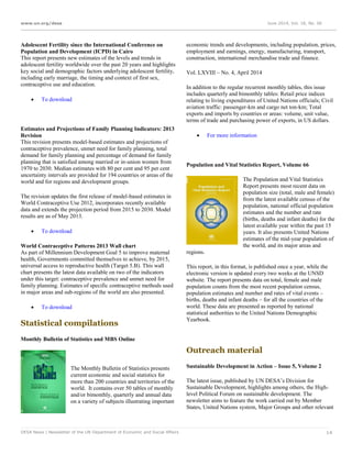 www.un.org/desa June 2014, Vol. 18, No. 06
DESA News | Newsletter of the UN Department of Economic and Social Affairs 14
Adolescent Fertility since the International Conference on
Population and Development (ICPD) in Cairo
This report presents new estimates of the levels and trends in
adolescent fertility worldwide over the past 20 years and highlights
key social and demographic factors underlying adolescent fertility,
including early marriage, the timing and context of first sex,
contraceptive use and education.
 To download
Estimates and Projections of Family Planning Indicators: 2013
Revision
This revision presents model-based estimates and projections of
contraceptive prevalence, unmet need for family planning, total
demand for family planning and percentage of demand for family
planning that is satisfied among married or in-union women from
1970 to 2030. Median estimates with 80 per cent and 95 per cent
uncertainty intervals are provided for 194 countries or areas of the
world and for regions and development groups.
The revision updates the first release of model-based estimates in
World Contraceptive Use 2012, incorporates recently available
data and extends the projection period from 2015 to 2030. Model
results are as of May 2013.
 To download
World Contraceptive Patterns 2013 Wall chart
As part of Millennium Development Goal 5 to improve maternal
health, Governments committed themselves to achieve, by 2015,
universal access to reproductive health (Target 5.B). This wall
chart presents the latest data available on two of the indicators
under this target: contraceptive prevalence and unmet need for
family planning. Estimates of specific contraceptive methods used
in major areas and sub-regions of the world are also presented.
 To download
Statistical compilations
Monthly Bulletin of Statistics and MBS Online
The Monthly Bulletin of Statistics presents
current economic and social statistics for
more than 200 countries and territories of the
world. It contains over 50 tables of monthly
and/or bimonthly, quarterly and annual data
on a variety of subjects illustrating important
economic trends and developments, including population, prices,
employment and earnings, energy, manufacturing, transport,
construction, international merchandise trade and finance.
Vol. LXVIII – No. 4, April 2014
In addition to the regular recurrent monthly tables, this issue
includes quarterly and bimonthly tables: Retail price indices
relating to living expenditures of United Nations officials; Civil
aviation traffic: passenger-km and cargo net ton-km; Total
exports and imports by countries or areas: volume, unit value,
terms of trade and purchasing power of exports, in US dollars.
 For more information
Population and Vital Statistics Report, Volume 66
The Population and Vital Statistics
Report presents most recent data on
population size (total, male and female)
from the latest available census of the
population, national official population
estimates and the number and rate
(births, deaths and infant deaths) for the
latest available year within the past 15
years. It also presents United Nations
estimates of the mid-year population of
the world, and its major areas and
regions.
This report, in this format, is published once a year, while the
electronic version is updated every two weeks at the UNSD
website. The report presents data on total, female and male
population counts from the most recent population census,
population estimates and number and rates of vital events –
births, deaths and infant deaths – for all the countries of the
world. These data are presented as reported by national
statistical authorities to the United Nations Demographic
Yearbook.
Outreach material
Sustainable Development in Action – Issue 5, Volume 2
The latest issue, published by UN DESA’s Division for
Sustainable Development, highlights among others, the High-
level Political Forum on sustainable development. The
newsletter aims to feature the work carried out by Member
States, United Nations system, Major Groups and other relevant
 