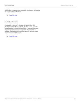 www.un.org/desa June 2014, Vol. 18, No. 06
DESA News | Newsletter of the UN Department of Economic and Social Affairs 15
stakeholders in implementing sustainable development and leading
the way to the Future We Want.
 Read full issue
Youth Flash Newsletter
Published by UN DESA’s Division for Social Policy and
Development Focal Point on Youth, the May issue is available
online including a feature story providing a youth perspective to
why inter-generational ties are important. The newsletter is
prepared with input from UN offices, agencies, and from youth
organizations around the world.
 Read full issue
 