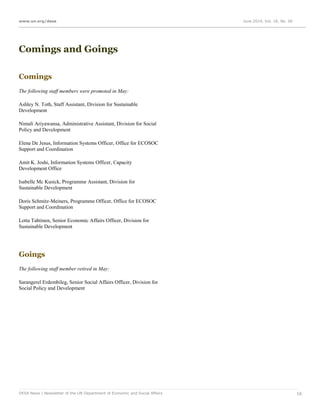 www.un.org/desa June 2014, Vol. 18, No. 06
DESA News | Newsletter of the UN Department of Economic and Social Affairs 16
Comings and Goings
Comings
The following staff members were promoted in May:
Ashley N. Toth, Staff Assistant, Division for Sustainable
Development
Nimali Ariyawansa, Administrative Assistant, Division for Social
Policy and Development
Elena De Jesus, Information Systems Officer, Office for ECOSOC
Support and Coordination
Amit K. Joshi, Information Systems Officer, Capacity
Development Office
Isabelle Mc Kusick, Programme Assistant, Division for
Sustainable Development
Doris Schmitz-Meiners, Programme Officer, Office for ECOSOC
Support and Coordination
Lotta Tahtinen, Senior Economic Affairs Officer, Division for
Sustainable Development
Goings
The following staff member retired in May:
Sarangerel Erdembileg, Senior Social Affairs Officer, Division for
Social Policy and Development
 