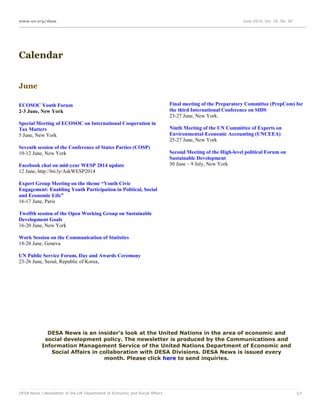 www.un.org/desa June 2014, Vol. 18, No. 06
DESA News | Newsletter of the UN Department of Economic and Social Affairs 17
Calendar
June
ECOSOC Youth Forum
2-3 June, New York
Special Meeting of ECOSOC on International Cooperation in
Tax Matters
5 June, New York
Seventh session of the Conference of States Parties (COSP)
10-12 June, New York
Facebook chat on mid-year WESP 2014 update
12 June, http://bit.ly/AskWESP2014
Expert Group Meeting on the theme “Youth Civic
Engagement: Enabling Youth Participation in Political, Social
and Economic Life”
16-17 June, Paris
Twelfth session of the Open Working Group on Sustainable
Development Goals
16-20 June, New York
Work Session on the Communication of Statistics
18-20 June, Geneva
UN Public Service Forum, Day and Awards Ceremony
23-26 June, Seoul, Republic of Korea,
Final meeting of the Preparatory Committee (PrepCom) for
the third International Conference on SIDS
23-27 June, New York.
Ninth Meeting of the UN Committee of Experts on
Environmental-Economic Accounting (UNCEEA)
25-27 June, New York
Second Meeting of the High-level political Forum on
Sustainable Development
30 June – 9 July, New York
DESA News is an insider's look at the United Nations in the area of economic and
social development policy. The newsletter is produced by the Communications and
Information Management Service of the United Nations Department of Economic and
Social Affairs in collaboration with DESA Divisions. DESA News is issued every
month. Please click here to send inquiries.
 