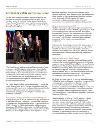 www.un.org/desa June 2014, Vol. 18, No. 06
DESA News | Newsletter of the UN Department of Economic and Social Affairs 3
Celebrating public service excellence
Efficient public administration plays a vital role in advancing
development worldwide. Putting a spotlight on public service
excellence across the globe, the United Nations Public Service
Forum, Day and Awards Ceremony, a global capacity-building
gathering on public governance, will take place on 23- 26 June in
Seoul, Republic of Korea.
“The United Nations has long recognized the importance of good
governance and efficient public administration. Current global
consultations on the post-2015 agenda have further underscored
their centrality to all development objectives, said UN Secretary-
General Ban Ki-moon in his message as the UN Public Service
Day was celebrated last year, highlighting how the day
“encourages countries to celebrate the contribution of public
servants to society’s progress.”
The United Nations General Assembly designated 23 June as the
United Nations Public Service Day and reiterated that particular
emphasis should be given to the exchange of experiences related to
the role of public administration in the implementation of
internationally agreed goals, including those contained in the
Millennium Declaration.
Promoting innovative governance for sustainable development
Kicking off this year on the UN Public Service Day, the event will
be held under the theme “Innovating Governance for Sustainable
Development and Well-being of the People.” It is organized by UN
DESA’s Division for Public Administration and Development
Management (DPADM) in collaboration with the United Nations
Entity for Gender Equality and the Empowerment of Women (UN
Women) and the hosting Government of the Republic of Korea.
Over 1000 participants are expected to attend the Forum,
including high-level United Nations officials and representatives
of the Republic of Korea, as well as world leaders, ministers,
senior government officials, mayors, civil society
representatives, the academia, the private sector, and
representatives from international and regional organizations.
Driver of development beyond 2015
The kind of innovative improvement in governance that will
drive the last efforts to achieve the MDGs, pursue the post-2015
development agenda and achieve sustainable development,
entails not only the design and implementation of innovative
practices in public governance, but also a transformation of
government’s role, functions, institutional frameworks and
processes as well as human resource capacities and
competences.
Experience has shown that governments that made progress in
promoting transparency and accountability, and in providing
equitable and effective service delivery have developed
innovative ideas and practices, making use, whenever possible,
of information and communication technology, and strategic
partnerships.
Honoring Public Service Award winners
The UN Public Service Awards (UNPSA) will honour public
institutions that have distinguished themselves in the following
categories: Improving the Delivery of Public Services; Fostering
Participation in Policy-making Decisions through Innovative
Mechanisms; Promoting Whole-of-Government Approaches in
the Information Age and Promoting Gender-Responsive
Delivery of Public Services. The award highlights cutting edge
innovations and recognizes that democracy and successful
governance are built on a competent civil service.
On the last day of the event on 26 June, the Awards Ceremony
will be held, honoring 19 award winners from 14 countries. The
winning projects which will receive the award include
Sustainable Work in the Water Sector and Sanitation in
Cameroon, Data Intermediation Platform of Spain, Mobile Seva
of India, Transparency and Citizen’s Access to Information in
Brazil, Children Working in Ankara Streets Project in Turkey,
The National Contact Centre of Bahrain and Gender Responsive
Budgeting in Morocco.
Since its inception in 2003, the UNPSA has been a valuable
vehicle for facilitating the collection and adaptation of
innovative practices in public governance. It instils a culture of
innovation and exemplary public service through rewarding
public institutions for their pursuit for excellence and creativity,
recognizing that innovating and improving governance is a
critical enabler for sustainable development. Adaptation and
replication of innovations provides concrete solutions to
governance challenges and can save governments significant
 