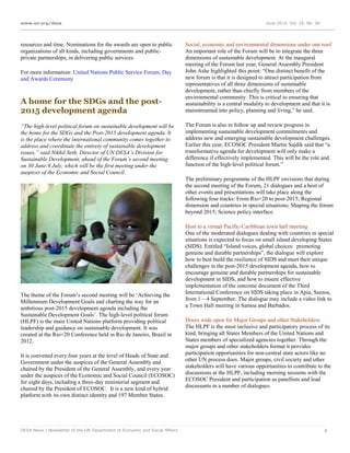 www.un.org/desa June 2014, Vol. 18, No. 06
DESA News | Newsletter of the UN Department of Economic and Social Affairs 4
resources and time. Nominations for the awards are open to public
organizations of all kinds, including governments and public-
private partnerships, in delivering public services.
For more information: United Nations Public Service Forum, Day
and Awards Ceremony
A home for the SDGs and the post-
2015 development agenda
“The high-level political forum on sustainable development will be
the home for the SDGs and the Post-2015 development agenda. It
is the place where the international community comes together to
address and coordinate the entirety of sustainable development
issues,” said Nikhil Seth, Director of UN DESA’s Division for
Sustainable Development, ahead of the Forum’s second meeting
on 30 June-9 July, which will be the first meeting under the
auspices of the Economic and Social Council.
The theme of the Forum’s second meeting will be ‘Achieving the
Millennium Development Goals and charting the way for an
ambitious post-2015 development agenda including the
Sustainable Development Goals’. The high-level political forum
(HLPF) is the main United Nations platform providing political
leadership and guidance on sustainable development. It was
created at the Rio+20 Conference held in Rio de Janeiro, Brazil in
2012.
It is convened every four years at the level of Heads of State and
Government under the auspices of the General Assembly and
chaired by the President of the General Assembly, and every year
under the auspices of the Economic and Social Council (ECOSOC)
for eight days, including a three-day ministerial segment and
chaired by the President of ECOSOC. It is a new kind of hybrid
platform with its own distinct identity and 197 Member States.
Social, economic and environmental dimensions under one roof
An important role of the Forum will be to integrate the three
dimensions of sustainable development. At the inaugural
meeting of the Forum last year, General Assembly President
John Ashe highlighted this point: “One distinct benefit of the
new forum is that it is designed to attract participation from
representatives of all three dimensions of sustainable
development, rather than chiefly from members of the
environmental community. This is critical to ensuring that
sustainability is a central modality to development and that it is
mainstreamed into policy, planning and living,” he said.
The Forum is also to follow up and review progress in
implementing sustainable development commitments and
address new and emerging sustainable development challenges.
Earlier this year, ECOSOC President Martin Sajdik said that “a
transformative agenda for development will only make a
difference if effectively implemented. This will be the role and
function of the high-level political forum.”
The preliminary programme of the HLPF envisions that during
the second meeting of the Forum, 21 dialogues and a host of
other events and presentations will take place along the
following four tracks: From Rio+20 to post-2015; Regional
dimension and countries in special situations; Shaping the forum
beyond 2015; Science policy interface.
Host to a virtual Pacific-Caribbean town hall meeting
One of the moderated dialogues dealing with countries in special
situations is expected to focus on small island developing States
(SIDS). Entitled “Island voices, global choices: promoting
genuine and durable partnerships”, the dialogue will explore
how to best build the resilience of SIDS and meet their unique
challenges in the post-2015 development agenda, how to
encourage genuine and durable partnerships for sustainable
development in SIDS, and how to ensure effective
implementation of the outcome document of the Third
International Conference on SIDS taking place in Apia, Samoa,
from 1 – 4 September. The dialogue may include a video link to
a Town Hall meeting in Samoa and Barbados.
Doors wide open for Major Groups and other Stakeholders
The HLPF is the most inclusive and participatory process of its
kind, bringing all States Members of the United Nations and
States members of specialized agencies together. Through the
major groups and other stakeholders format it provides
participation opportunities for non-central state actors like no
other UN process does. Major groups, civil society and other
stakeholders will have various opportunities to contribute to the
discussions at the HLPF, including morning sessions with the
ECOSOC President and participation as panellists and lead
discussants in a number of dialogues.
 