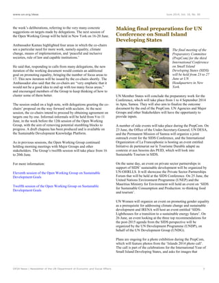 www.un.org/desa June 2014, Vol. 18, No. 06
DESA News | Newsletter of the UN Department of Economic and Social Affairs 7
the week’s deliberations, referring to the very many concrete
suggestions on targets made by delegations. The next session of
the Open Working Group will be held in New York on 16-20 June.
Ambassador Kamau highlighted four areas in which the co-chairs
see a particular need for more work, namely equality, climate
change, means of implementation, and ‘peaceful and inclusive
societies, rule of law and capable institutions.’
He said that, responding to calls from many delegations, the new
iteration of the working document would contain an additional
goal on promoting equality, bringing the number of focus areas to
17. This new iteration will be issued by the co-chairs shortly. The
Ambassador also said that the co-chairs are “very emphatic that it
would not be a good idea to end up with too many focus areas,”
and encouraged members of the Group to keep thinking of how to
cluster some of them better.
The session ended on a high note, with delegations greeting the co-
chairs’ proposal on the way forward with acclaim. At the next
session, the co-chairs intend to proceed by obtaining agreement on
targets one by one. Informal-informals will be held from 9 to 11
June, in the week before the 12th session of the Open Working
Group, with the aim of removing potential stumbling blocks to
progress. A draft chapeau has been produced and is available on
the Sustainable Development Knowledge Platform.
As in previous sessions, the Open Working Group continued
holding morning meetings with Major Groups and other
stakeholders. The Group’s twelfth session will take place from 16
to 20th June.
For more information:
Eleventh session of the Open Working Group on Sustainable
Development Goals
Twelfth session of the Open Working Group on Sustainable
Development Goals
Making final preparations for UN
Conference on Small Island
Developing States
The final meeting of the
Preparatory Committee
(PrepCom) for the third
International Conference
on Small Island
Developing States (SIDS)
will be held from 23 to 27
June at UN
Headquarters in New
York.
UN Member States will conclude the preparatory work for the
Conference, which will take place from 1 to 4 September 2014
in Apia, Samoa. They will also aim to finalize the outcome
document by the end of the PrepCom. UN Agencies and Major
Groups and other Stakeholders will have the opportunity to
provide inputs.
A number of side events will take place during the PrepCom. On
23 June, the Office of the Under-Secretary-General, UN DESA,
and the Permanent Mission of Samoa will organize a joint
outreach event for the SIDS Conference, and the International
Organization of La Francophonie is hosting an event entitled
Initiative de partenariat sur le Tourisme Durable adapté au
contexte et aux besoins des PEID, which will look into
Sustainable Tourism in SIDS.
On the same day, an event on private sector partnerships in
support of SIDS’ sustainable development will be organized by
UN-OHRLLS. It will showcase the Private Sector Partnerships
Forum that will be held at the SIDS Conference. On 25 June, the
United Nations Environment Programme (UNEP) and the
Mauritius Ministry for Environment will hold an event on ‘SIDS
for Sustainable Consumption and Production: re-thinking food
and tourism’.
UN Women will organize an event on promoting gender equality
as a prerequisite for addressing climate change and sustainable
development and IRENA will host an event entitled ‘SIDS-
Lighthouses for a transition to a sustainable energy future’. On
26 June, an event looking at the three top recommendations for
the post-2015 agenda from the SIDS perspective will be
organized by the UN Development Programme (UNDP), on
behalf of the UN Development Group (UNDG).
Plans are ongoing for a photo exhibition during the PrepCom,
which will feature photos from the ‘Islands 2014 photo call’.
The call is part of the celebrations for the International Year of
Small Island Developing States, and asks for images that
 
