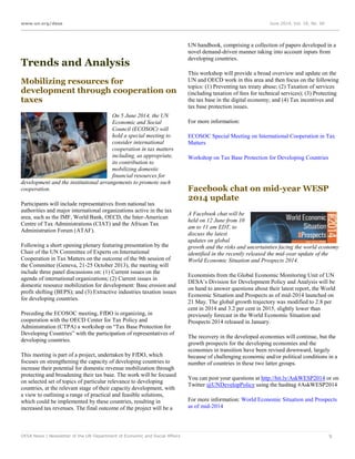 www.un.org/desa June 2014, Vol. 18, No. 06
DESA News | Newsletter of the UN Department of Economic and Social Affairs 9
Trends and Analysis
Mobilizing resources for
development through cooperation on
taxes
On 5 June 2014, the UN
Economic and Social
Council (ECOSOC) will
hold a special meeting to
consider international
cooperation in tax matters
including, as appropriate,
its contribution to
mobilizing domestic
financial resources for
development and the institutional arrangements to promote such
cooperation.
Participants will include representatives from national tax
authorities and major international organizations active in the tax
area, such as the IMF, World Bank, OECD, the Inter-American
Centre of Tax Administrations (CIAT) and the African Tax
Administration Forum (ATAF).
Following a short opening plenary featuring presentation by the
Chair of the UN Committee of Experts on International
Cooperation in Tax Matters on the outcome of the 9th session of
the Committee (Geneva, 21-25 October 2013), the meeting will
include three panel discussions on: (1) Current issues on the
agenda of international organizations; (2) Current issues in
domestic resource mobilization for development: Base erosion and
profit shifting (BEPS); and (3) Extractive industries taxation issues
for developing countries.
Preceding the ECOSOC meeting, FfDO is organizing, in
cooperation with the OECD Center for Tax Policy and
Administration (CTPA) a workshop on “Tax Base Protection for
Developing Countries” with the participation of representatives of
developing countries.
This meeting is part of a project, undertaken by FfDO, which
focuses on strengthening the capacity of developing countries to
increase their potential for domestic revenue mobilization through
protecting and broadening their tax base. The work will be focused
on selected set of topics of particular relevance to developing
countries, at the relevant stage of their capacity development, with
a view to outlining a range of practical and feasible solutions,
which could be implemented by these countries, resulting in
increased tax revenues. The final outcome of the project will be a
UN handbook, comprising a collection of papers developed in a
novel demand-driven manner taking into account inputs from
developing countries.
This workshop will provide a broad overview and update on the
UN and OECD work in this area and then focus on the following
topics: (1) Preventing tax treaty abuse; (2) Taxation of services
(including taxation of fees for technical services); (3) Protecting
the tax base in the digital economy; and (4) Tax incentives and
tax base protection issues.
For more information:
ECOSOC Special Meeting on International Cooperation in Tax
Matters
Workshop on Tax Base Protection for Developing Countries
Facebook chat on mid-year WESP
2014 update
A Facebook chat will be
held on 12 June from 10
am to 11 am EDT, to
discuss the latest
updates on global
growth and the risks and uncertainties facing the world economy
identified in the recently released the mid-year update of the
World Economic Situation and Prospects 2014.
Economists from the Global Economic Monitoring Unit of UN
DESA’s Division for Development Policy and Analysis will be
on hand to answer questions about their latest report, the World
Economic Situation and Prospects as of mid-2014 launched on
21 May. The global growth trajectory was modified to 2.8 per
cent in 2014 and 3.2 per cent in 2015, slightly lower than
previously forecast in the World Economic Situation and
Prospects 2014 released in January.
The recovery in the developed economies will continue, but the
growth prospects for the developing economies and the
economies in transition have been revised downward, largely
because of challenging economic and/or political conditions in a
number of countries in these two latter groups.
You can post your questions at http://bit.ly/AskWESP2014 or on
Twitter @UNDevelopPolicy using the hashtag #AskWESP2014
For more information: World Economic Situation and Prospects
as of mid-2014
 