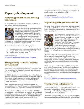 www.un.org/desa                                                                                                 March 2012, Vol. 16, No. 3




                                                                             extrapolation and benchmarking techniques for compilation of
                                                                             annual accounts for the Households Sector.
Capacity development
                                                                             For more information:
                                                                             UN DESA’s Statistics Division Calendar of Events
Analyzing population and housing
census data
                                                                             Improving global gender statistics
The Kenya Seminar on Census Data Analysis is scheduled to be
held on 19-22 March in Nairobi, Kenya
                                                                             4th Global Forum on Gender Statistics will be held at the Dead
                   The main objective of the national seminar is to          Sea, Jordan on 27-29 March, back-to-back with the 6th Inter-
                   provide an opportunity for the staff members of           agency and Expert Group Meeting on Gender Statistics (IAEG-
                   the Kenya National Bureau of Statistics to                GS) on 25-26 March
                   further analyze data from the 2009 population
                   and housing census of Kenya on selected topics.                              The Forum is being organized by UN DESA’s
                   The ultimate objective is to promote greater                                 Statistics Division and the Department of
                   analysis and dissemination of the data collected                             Statistics of Jordan, in collaboration with the
                   from the Kenya 2009 census. After the seminar,                               UN Economic and Social Commission for
participants are expected to produce thematic analytical reports,                               Western Asia (UN-ESCWA), the UN
based on analysis generated during the seminar.                                                 Population Fund (UNFPA), UN-Women and
                                                                                                the World Bank. It is held as part of the
The national seminar will cover the following topics:                                           Global Gender Statistics Programme
                                                                             promoted by the Inter-agency and Expert Group on Gender
                                                                             Statistics (IAEG-GS) with the purpose of enhancing the capacity
        population projections at sub-national and sectoral level,
                                                                             of countries to collect, disseminate and use quality gender
        analysis of data on international migration, and
                                                                             statistics.
        analysis of data on gender issues.
                                                                             The forum will provide an important opportunity to review and
For more information:                                                        discuss new initiatives and data collection tools for the
2010 World Population and Housing Census Programme                           improvement of gender statistics and focus on women’s
                                                                             empowerment, including: economic empowerment, autonomy
                                                                             and physical empowerment, adolescent girls, and knowledge
Strengthening statistical capacity                                           empowerment.
development                                                                  The 6th Inter-agency and Expert Group (IAEG) meeting will
                                                                             bring together representatives of international agencies within
International workshop on Household Income, Consumption and                  and outside UN system, statisticians from National Statistical
Full Accounting of the Households Sector will be held in Beijing,            Systems, and development partners, to review progress and
China, on 26-28 March                                                        provide guidance on future activities geared at advancing gender
                                                                             statistics.
UN DESA’s Statistics Division in collaboration with the National
Bureau of Statistics of China is organizing this workshop as part of         For more information
the project to strengthening statistical capacity development in             UN DESA’s Statistics Division’s site on gender statistics
China and other developing countries in Asia funded by the
Chinese Government.

It will present an overview of the Households Sector as an                   Transparency in legislatures
institutional sector in National Accounts and will train participants
on how to compile a full sequence of non-financial accounts for it.          International Meeting on “Achieving Greater Transparency in
                                                                             Legislatures through the Use of Open Document Standards”
Particular attention will be given to the compilation of GDP by              was arranged at the U.S. House of Representatives in
income approach with emphasis on the income by corporations and              Washington, D.C. on 27-29 February
households, adjustments for the conceptual differences between the
estimates derived using the results of the Household Income and              The meeting was organized by UN DESA’s Division for Public
Expenditure Survey and National Accounts, and the use of                     Administration and Development Management (DPADM) and



DESA News | Newsletter of the UN Department of Economic and Social Affairs                                                                   12
 