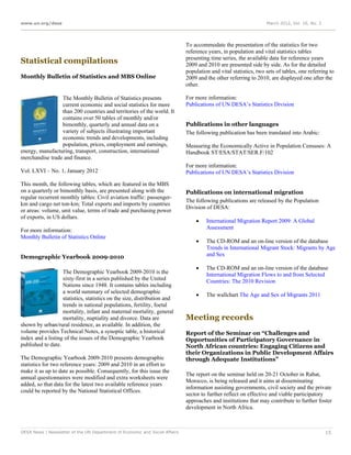 www.un.org/desa                                                                                                   March 2012, Vol. 16, No. 3




                                                                             To accommodate the presentation of the statistics for two
                                                                             reference years, in population and vital statistics tables
                                                                             presenting time series, the available data for reference years
Statistical compilations                                                     2009 and 2010 are presented side by side. As for the detailed
                                                                             population and vital statistics, two sets of tables, one referring to
Monthly Bulletin of Statistics and MBS Online                                2009 and the other referring to 2010, are displayed one after the
                                                                             other.

                 The Monthly Bulletin of Statistics presents                 For more information:
                 current economic and social statistics for more             Publications of UN DESA’s Statistics Division
                 than 200 countries and territories of the world. It
                 contains over 50 tables of monthly and/or
                 bimonthly, quarterly and annual data on a                   Publications in other languages
                 variety of subjects illustrating important                  The following publication has been translated into Arabic:
                 economic trends and developments, including
                 population, prices, employment and earnings,                Measuring the Economically Active in Population Censuses: A
energy, manufacturing, transport, construction, international                Handbook ST/ESA/STAT/SER.F/102
merchandise trade and finance.
                                                                             For more information:
Vol. LXVI – No. 1, January 2012                                              Publications of UN DESA’s Statistics Division

This month, the following tables, which are featured in the MBS
on a quarterly or bimonthly basis, are presented along with the              Publications on international migration
regular recurrent monthly tables: Civil aviation traffic: passenger-
                                                                             The following publications are released by the Population
km and cargo net ton-km; Total exports and imports by countries
                                                                             Division of DESA:
or areas: volume, unit value, terms of trade and purchasing power
of exports, in US dollars.
                                                                                     International Migration Report 2009: A Global
For more information:                                                                 Assessment
Monthly Bulletin of Statistics Online
                                                                                     The CD-ROM and an on-line version of the database
                                                                                      Trends in International Migrant Stock: Migrants by Age
Demographic Yearbook 2009-2010                                                        and Sex

                                                                                     The CD-ROM and an on-line version of the database
                   The Demographic Yearbook 2009-2010 is the                          International Migration Flows to and from Selected
                   sixty-first in a series published by the United                    Countries: The 2010 Revision
                   Nations since 1948. It contains tables including
                   a world summary of selected demographic
                                                                                     The wallchart The Age and Sex of Migrants 2011
                   statistics, statistics on the size, distribution and
                   trends in national populations, fertility, foetal
                   mortality, infant and maternal mortality, general
                   mortality, nuptiality and divorce. Data are               Meeting records
shown by urban/rural residence, as available. In addition, the
volume provides Technical Notes, a synoptic table, a historical              Report of the Seminar on “Challenges and
index and a listing of the issues of the Demographic Yearbook                Opportunities of Participatory Governance in
published to date.                                                           North African countries: Engaging Citizens and
                                                                             their Organizations in Public Development Affairs
The Demographic Yearbook 2009-2010 presents demographic                      through Adequate Institutions”
statistics for two reference years: 2009 and 2010 in an effort to
make it as up to date as possible. Consequently, for this issue the
                                                                             The report on the seminar held on 20-21 October in Rabat,
annual questionnaires were modified and extra worksheets were
                                                                             Morocco, is being released and it aims at disseminating
added, so that data for the latest two available reference years
                                                                             information assisting governments, civil society and the private
could be reported by the National Statistical Offices.
                                                                             sector to further reflect on effective and viable participatory
                                                                             approaches and institutions that may contribute to further foster
                                                                             development in North Africa.



DESA News | Newsletter of the UN Department of Economic and Social Affairs                                                                     15
 