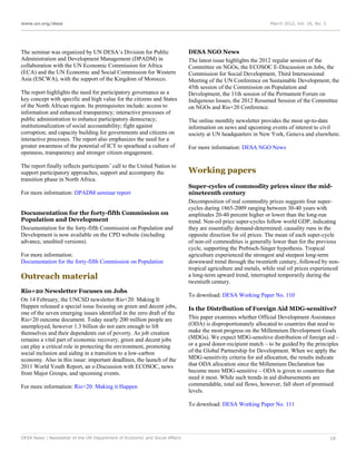 www.un.org/desa                                                                                                 March 2012, Vol. 16, No. 3




The seminar was organized by UN DESA’s Division for Public                   DESA NGO News
Administration and Development Management (DPADM) in                         The latest issue highlights the 2012 regular session of the
collaboration with the UN Economic Commission for Africa                     Committee on NGOs, the ECOSOC E-Discussion on Jobs, the
(ECA) and the UN Economic and Social Commission for Western                  Commission for Social Development, Third Intersessional
Asia (ESCWA), with the support of the Kingdom of Morocco.                    Meeting of the UN Conference on Sustainable Development, the
                                                                             45th session of the Commission on Population and
The report highlights the need for participatory governance as a             Development, the 11th session of the Permanent Forum on
key concept with specific and high value for the citizens and States         Indigenous Issues, the 2012 Resumed Session of the Committee
of the North African region. Its prerequisites include: access to            on NGOs and Rio+20 Conference.
information and enhanced transparency; interactive processes of
public administration to enhance participatory democracy;                    The online monthly newsletter provides the most up-to-date
institutionalization of social accountability; fight against                 information on news and upcoming events of interest to civil
corruption; and capacity building for governments and citizens on            society at UN headquarters in New York, Geneva and elsewhere.
interactive processes. The report also emphasizes the need for a
greater awareness of the potential of ICT to spearhead a culture of          For more information: DESA NGO News
openness, transparency and stronger citizen engagement.

The report finally reflects participants’ call to the United Nation to
support participatory approaches, support and accompany the                  Working papers
transition phase in North Africa.
                                                                             Super-cycles of commodity prices since the mid-
For more information: DPADM seminar report                                   nineteenth century
                                                                             Decomposition of real commodity prices suggests four super-
                                                                             cycles during 1865-2009 ranging between 30-40 years with
Documentation for the forty-fifth Commission on                              amplitudes 20-40 percent higher or lower than the long-run
Population and Development                                                   trend. Non-oil price super-cycles follow world GDP, indicating
Documentation for the forty-fifth Commission on Population and               they are essentially demand-determined; causality runs in the
Development is now available on the CPD website (including                   opposite direction for oil prices. The mean of each super-cycle
advance, unedited versions).                                                 of non-oil commodities is generally lower than for the previous
                                                                             cycle, supporting the Prebisch-Singer hypothesis. Tropical
For more information:                                                        agriculture experienced the strongest and steepest long-term
Documentation for the forty-fifth Commission on Population                   downward trend through the twentieth century, followed by non-
                                                                             tropical agriculture and metals, while real oil prices experienced
Outreach material                                                            a long-term upward trend, interrupted temporarily during the
                                                                             twentieth century.
Rio+20 Newsletter Focuses on Jobs
                                                                             To download: DESA Working Paper No. 110
On 14 February, the UNCSD newsletter Rio+20: Making It
Happen released a special issue focusing on green and decent jobs,           Is the Distribution of Foreign Aid MDG-sensitive?
one of the seven emerging issues identified in the zero draft of the
Rio+20 outcome document. Today nearly 200 million people are                 This paper examines whether Official Development Assistance
unemployed, however 1.3 billion do not earn enough to lift                   (ODA) is disproportionately allocated to countries that need to
themselves and their dependents out of poverty. As job creation              make the most progress on the Millennium Development Goals
remains a vital part of economic recovery, green and decent jobs             (MDGs). We expect MDG-sensitive distribution of foreign aid –
can play a critical role in protecting the environment, promoting            or a good donor-recipient match – to be guided by the principles
social inclusion and aiding in a transition to a low-carbon                  of the Global Partnership for Development. When we apply the
economy. Also in this issue: important deadlines, the launch of the          MDG-sensitivity criteria for aid allocation, the results indicate
2011 World Youth Report, an e-Discussion with ECOSOC, news                   that ODA allocation since the Millennium Declaration has
from Major Groups, and upcoming events.                                      become more MDG-sensitive – ODA is given to countries that
                                                                             need it most. While such trends in aid disbursements are
For more information: Rio+20: Making it Happen                               commendable, total aid flows, however, fall short of promised
                                                                             levels.

                                                                             To download: DESA Working Paper No. 111




DESA News | Newsletter of the UN Department of Economic and Social Affairs                                                                   16
 
