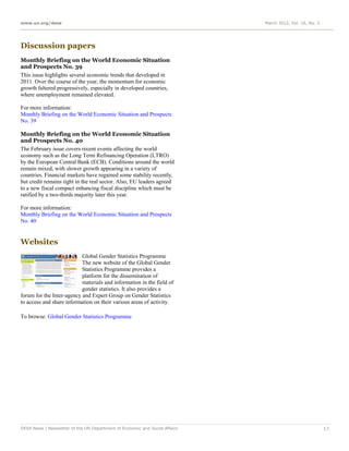 www.un.org/desa                                                              March 2012, Vol. 16, No. 3




Discussion papers
Monthly Briefing on the World Economic Situation
and Prospects No. 39
This issue highlights several economic trends that developed in
2011. Over the course of the year, the momentum for economic
growth faltered progressively, especially in developed countries,
where unemployment remained elevated.

For more information:
Monthly Briefing on the World Economic Situation and Prospects
No. 39

Monthly Briefing on the World Economic Situation
and Prospects No. 40
The February issue covers recent events affecting the world
economy such as the Long Term Refinancing Operation (LTRO)
by the European Central Bank (ECB). Conditions around the world
remain mixed, with slower growth appearing in a variety of
countries. Financial markets have regained some stability recently,
but credit remains tight in the real sector. Also, EU leaders agreed
to a new fiscal compact enhancing fiscal discipline which must be
ratified by a two-thirds majority later this year.

For more information:
Monthly Briefing on the World Economic Situation and Prospects
No. 40


Websites
                           Global Gender Statistics Programme
                           The new website of the Global Gender
                           Statistics Programme provides a
                           platform for the dissemination of
                           materials and information in the field of
                           gender statistics. It also provides a
forum for the Inter-agency and Expert Group on Gender Statistics
to access and share information on their various areas of activity.

To browse: Global Gender Statistics Programme




DESA News | Newsletter of the UN Department of Economic and Social Affairs                                17
 