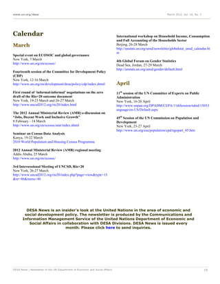 www.un.org/desa                                                                                                 March 2012, Vol. 16, No. 3




Calendar                                                                     International workshop on Household Income, Consumption
                                                                             and Full Accounting of the Households Sector
March                                                                        Beijing, 26-28 March
                                                                             http://unstats.un.org/unsd/newsletter/globalstat_unsd_calendar.ht
                                                                             m
Special event on ECOSOC and global governance
New York, 7 March                                                            4th Global Forum on Gender Statistics
http://www.un.org/en/ecosoc/                                                 Dead Sea, Jordan, 27-29 March
                                                                             http://unstats.un.org/unsd/gender/default.html
Fourteenth session of the Committee for Development Policy
(CDP)
New York, 12-16 March
http://www.un.org/en/development/desa/policy/cdp/index.shtml                 April
First round of ‘informal-informal’ negotiations on the zero                  11th session of the UN Committee of Experts on Public
draft of the Rio+20 outcome document                                         Administration
New York, 19-23 March and 26-27 March                                        New York, 16-20 April
http://www.uncsd2012.org/rio20/index.html                                    http://www.unpan.org/DPADM/CEPA/11thSession/tabid/1505/l
                                                                             anguage/en-US/Default.aspx
The 2012 Annual Ministerial Review (AMR) e-discussion on
“Jobs, Decent Work and Inclusive Growth”                                     45th Session of the UN Commission on Population and
8 February - 14 March                                                        Development
http://www.un.org/en/ecosoc/amr/index.shtml                                  New York, 23-27 April
                                                                             http://www.un.org/esa/population/cpd/ngopart_45.htm
Seminar on Census Data Analysis
Kenya, 19-22 March
2010 World Population and Housing Census Programme

2012 Annual Ministerial Review (AMR) regional meeting
Addis Ababa, 25 March
http://www.un.org/en/ecosoc/

3rd Intersessional Meeting of UNCSD, Rio+20
New York, 26-27 March
http://www.uncsd2012.org/rio20/index.php?page=view&type=13
&nr=46&menu=46




         DESA News is an insider's look at the United Nations in the area of economic and
        social development policy. The newsletter is produced by the Communications and
       Information Management Service of the United Nations Department of Economic and
          Social Affairs in collaboration with DESA Divisions. DESA News is issued every
                             month. Please click here to send inquiries.




DESA News | Newsletter of the UN Department of Economic and Social Affairs                                                                   19
 