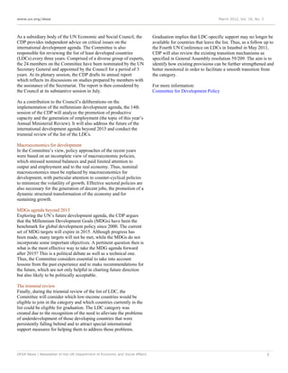 www.un.org/desa                                                                                                   March 2012, Vol. 16, No. 3




As a subsidiary body of the UN Economic and Social Council, the              Graduation implies that LDC-specific support may no longer be
CDP provides independent advice on critical issues on the                    available for countries that leave the list. Thus, as a follow up to
international development agenda. The Committee is also                      the Fourth UN Conference on LDCs in Istanbul in May 2011,
responsible for reviewing the list of least developed countries              CDP will also review the existing transition mechanisms as
(LDCs) every three years. Comprised of a diverse group of experts,           specified in General Assembly resolution 59/209. The aim is to
the 24 members on the Committee have been nominated by the UN                identify how existing provisions can be further strengthened and
Secretary General and appointed by the Council for a period of 3             better monitored in order to facilitate a smooth transition from
years. At its plenary session, the CDP drafts its annual report              the category.
which reflects its discussions on studies prepared by members with
the assistance of the Secretariat. The report is then considered by          For more information:
the Council at its substantive session in July.                              Committee for Development Policy

As a contribution to the Council’s deliberations on the
implementation of the millennium development agenda, the 14th
session of the CDP will analyze the promotion of productive
capacity and the generation of employment (the topic of this year’s
Annual Ministerial Review). It will also address the future of the
international development agenda beyond 2015 and conduct the
triennial review of the list of the LDCs.

Macroeconomics for development
In the Committee’s view, policy approaches of the recent years
were based on an incomplete view of macroeconomic policies,
which stressed nominal balances and paid limited attention to
output and employment and to the real economy. Thus, nominal
macroeconomics must be replaced by macroeconomics for
development, with particular attention to counter-cyclical policies
to minimize the volatility of growth. Effective sectoral policies are
also necessary for the generation of decent jobs, the promotion of a
dynamic structural transformation of the economy and for
sustaining growth.

MDGs agenda beyond 2015
Exploring the UN’s future development agenda, the CDP argues
that the Millennium Development Goals (MDGs) have been the
benchmark for global development policy since 2000. The current
set of MDG targets will expire in 2015. Although progress has
been made, many targets will not be met, while the MDGs do not
incorporate some important objectives. A pertinent question then is
what is the most effective way to take the MDG agenda forward
after 2015? This is a political debate as well as a technical one.
Thus, the Committee considers essential to take into account
lessons from the past experience and to make recommendations for
the future, which are not only helpful in charting future direction
but also likely to be politically acceptable.

The triennial review
Finally, during the triennial review of the list of LDC, the
Committee will consider which low-income countries would be
eligible to join in the category and which countries currently in the
list could be eligible for graduation. The LDC category was
created due to the recognition of the need to alleviate the problems
of underdevelopment of those developing countries that were
persistently falling behind and to attract special international
support measures for helping them to address those problems.




DESA News | Newsletter of the UN Department of Economic and Social Affairs                                                                     3
 