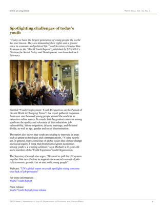 www.un.org/desa                                                              March 2012, Vol. 16, No. 3




Spotlighting challenges of today’s
youth
“Today we have the largest generation of young people the world
has ever known. They are demanding their rights and a greater
voice in economic and political life,” said Secretary-General Ban
Ki-moon as the “World Youth Report”, published by UN DESA’s
Division for Social Policy and Development, was launched on 6
February.




Entitled “Youth Employment: Youth Perspectives on the Pursuit of
Decent Work in Changing Times”, the report gathered responses
from over one thousand young people around the world in an
extensive online survey. It reveals that the greatest concerns among
youth are the quality and relevance of their education, job
vulnerability, labour migration, delayed marriage, and the rural
divide, as well as age, gender and racial discrimination.

The report also shows that youth are seeking to innovate in areas
such as green technologies and communications. “Young people
are, in general, more conscious of global issues like climate change
and social equity. I think that promotion of green economies
among youth is a winning solution,” says Michael, a 23-year-old
and a member of the World Esperanto Youth Organization.

The Secretary-General also urges, “We need to pull the UN system
together like never before to support a new social contract of job-
rich economic growth. Let us start with young people”.

Webcast: "UN's global report on youth spotlights rising concerns
over lack of job prospects"

For more information:
World Youth Report

Press release:
World Youth Report press release



DESA News | Newsletter of the UN Department of Economic and Social Affairs                                4
 
