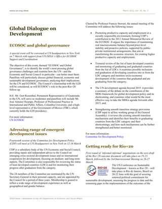 www.un.org/desa                                                                                                 March 2012, Vol. 16, No. 3




                                                                             Chaired by Professor Frances Stewart, the annual meeting of the
                                                                             Committee will address the following issues:
Global Dialogue on
                                                                                 
Development                                                                           Promoting productive capacity and employment in a
                                                                                      socially responsible environment, forming CDP’s
                                                                                      contribution to the 2012 Annual Ministerial Review of
                                                                                      the ECOSOC. It argues the importance of maintaining
ECOSOC and global governance                                                          real macroeconomic balance beyond price-level
                                                                                      stability and proactive policies, supported by public-
                                                                                      private institutional arrangements, that aim at
A special event will be convened at UN headquarters in New York                       transforming the economic structure, for creating higher
on 7 March with support from UN DESA’s Office for ECOSOC                              productive capacity and employment;
Support and Coordination
                                                                                     Triennial review of the list of least developed countries
The objective of this event, themed “ECOSOC and Global                                and monitoring of graduating and graduated countries
Governance”, is to identify the world’s most pressing global                          from the list of LDCs: it examines possible inclusions
governance challenges and examine how the UN - and the                                and graduation of developing countries into or from the
Economic and Social Council in particular - can better meet them.                     LDC category and monitors socio-economic
Panellists will particularly discuss global financial, economic and                   development of the countries that graduated and are
sustainable development governance, analyzing their implications                      graduating from the category;
for the UN and ECOSOC. The Council’s relationship with the G20
will be considered, as will ECOSOC’s role in the post-Rio+20                         The UN development agenda beyond 2015: it provides
follow-up.                                                                            a summary of the debate on the contribution of the
                                                                                      MDG framework for global development policy and its
H.E. Mr. Gert Rosenthal, Permanent Representative of Guatemala                        shortcoming, and examines what would be the most
to the UN, will serve as moderator and panellists will include Mr.                    effective way to take the MDGs agenda forwards after
José Antonio Ocampo, Professor of Professional Practice in                            2015, and;
International and Public Affairs, Columbia University; and a high-
level representative of the Government of Mexico (TBC), which
                                                                                     Strengthening smooth transition strategy provisions
currently holds the G20 presidency.
                                                                                      (CDP input to ad hoc working group of the General
                                                                                      Assembly): it reviews the existing smooth transition
For more information:
                                                                                      mechanisms and identifies their benefits to graduating
UN ECOSOC
                                                                                      countries from the LDC category and their
                                                                                      shortcomings, and how such mechanisms can be further
                                                                                      strengthened and better monitored.
Adressing range of emergent
development issues                                                           For more information:
                                                                             Committee for Development Policy
Fourteenth session of the Committee for Development Policy
(CDP) will meet at UN Headquarters in New York on 12-16 March
                                                                             Getting ready for Rio+20
CDP is a subsidiary body of the UN Economic and Social Council,
providing inputs and independent advice to the Council on                    First round of ‘informal-informal’ negotiations on the zero draft
emerging cross-sectoral development issues and on international              of the Rio+20 outcome document will take place on 19-23
cooperation for development, focusing on medium- and long-term               March, followed by the 3rd Intersessional Meeting on 26-27
aspects. The Committee is also responsible for reviewing the status          March
of least developed countries (LDCs) and for monitoring their                                          The UN Conference on Sustainable
progress after graduation from the category.                                                          Development – known as Rio+20 – will
                                                                                                      take place in Rio de Janeiro, Brazil on
The 24 members of the Committee are nominated by the UN                                               20-22 June with the goal of securing
Secretary-General in their personal capacity, and are appointed by                                    renewed political commitment for
the Council for a period of three years. Membership is geared to             sustainable development, assessing the progress to date and the
reflect a wide range of development experience as well as                    remaining gaps in the implementation of the outcomes of the
geographical and gender balance.



DESA News | Newsletter of the UN Department of Economic and Social Affairs                                                                   5
 