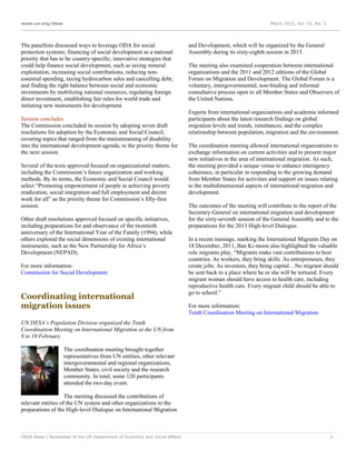 www.un.org/desa                                                                                                 March 2012, Vol. 16, No. 3




The panellists discussed ways to leverage ODA for social                     and Development, which will be organized by the General
protection systems; financing of social development as a national            Assembly during its sixty-eighth session in 2013.
priority that has to be country-specific; innovative strategies that
could help finance social development, such as taxing mineral                The meeting also examined cooperation between international
exploitation, increasing social contributions, reducing non-                 organizations and the 2011 and 2012 editions of the Global
essential spending, taxing hydrocarbon sales and cancelling debt;            Forum on Migration and Development. The Global Forum is a
and finding the right balance between social and economic                    voluntary, intergovernmental, non-binding and informal
investments by mobilizing national resources, regulating foreign             consultative process open to all Member States and Observers of
direct investment, establishing fair rules for world trade and               the United Nations.
initiating new instruments for development.
                                                                             Experts from international organizations and academia informed
Session concludes                                                            participants about the latest research findings on global
The Commission concluded its session by adopting seven draft                 migration levels and trends, remittances, and the complex
resolutions for adoption by the Economic and Social Council,                 relationship between population, migration and the environment.
covering topics that ranged from the mainstreaming of disability
into the international development agenda, to the priority theme for         The coordination meeting allowed international organizations to
the next session.                                                            exchange information on current activities and to present major
                                                                             new initiatives in the area of international migration. As such,
Several of the texts approved focused on organizational matters,             the meeting provided a unique venue to enhance interagency
including the Commission’s future organization and working                   coherence, in particular in responding to the growing demand
methods. By its terms, the Economic and Social Council would                 from Member States for activities and support on issues relating
select “Promoting empowerment of people in achieving poverty                 to the multidimensional aspects of international migration and
eradication, social integration and full employment and decent               development.
work for all” as the priority theme for Commission’s fifty-first
session.                                                                     The outcomes of the meeting will contribute to the report of the
                                                                             Secretary-General on international migration and development
Other draft resolutions approved focused on specific initiatives,            for the sixty-seventh session of the General Assembly and to the
including preparations for and observance of the twentieth                   preparations for the 2013 High-level Dialogue.
anniversary of the International Year of the Family (1994), while
others explored the social dimensions of existing international              In a recent message, marking the International Migrants Day on
instruments, such as the New Partnership for Africa’s                        18 December, 2011, Ban Ki-moon also highlighted the valuable
Development (NEPAD).                                                         role migrants play, “Migrants make vast contributions to host
                                                                             countries. As workers, they bring skills. As entrepreneurs, they
For more information:                                                        create jobs. As investors, they bring capital…No migrant should
Commission for Social Development                                            be sent back to a place where he or she will be tortured. Every
                                                                             migrant woman should have access to health care, including
                                                                             reproductive health care. Every migrant child should be able to
                                                                             go to school.”
Coordinating international
migration issues                                                             For more information:
                                                                             Tenth Coordination Meeting on International Migration
UN DESA’s Population Division organized the Tenth
Coordination Meeting on International Migration at the UN from
9 to 10 February

                   The coordination meeting brought together
                   representatives from UN entities, other relevant
                   intergovernmental and regional organizations,
                   Member States, civil society and the research
                   community. In total, some 120 participants
                   attended the two-day event.

                    The meeting discussed the contributions of
relevant entities of the UN system and other organizations to the
preparations of the High-level Dialogue on International Migration



DESA News | Newsletter of the UN Department of Economic and Social Affairs                                                                   7
 
